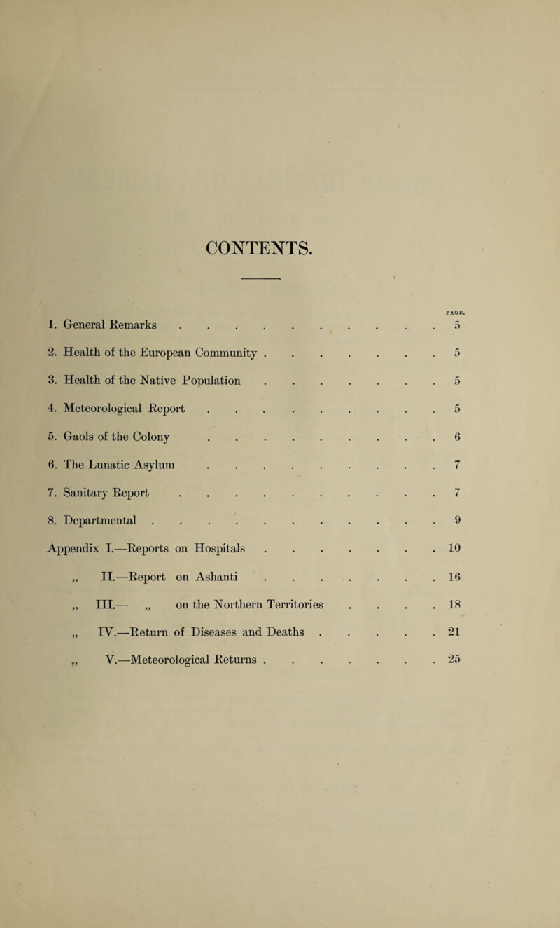 CONTENTS. 1. General Remarks ...... 2. Health of the European Community . 3. Health of the Native Population 4. Meteorological Report . . . . . 5. Gaols of the Colony . . . . . 6. The Lunatic Asylum . . . . . 7. Sanitary Report ...... 8. Departmental ....... Appendix I.—Reports on Hospitals „ II.—Report on Ashanti „ III.— „ on the Northern Territories „ IV.—Return of Diseases and Deaths „ V.—Meteorological Returns .