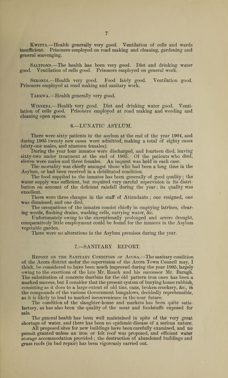 Kwitta.—Health generally very good. Ventilation of cells and wards insufficient. Prisoners employed on road making and cleaning, gardening and general scavenging. Saltpond.—The health has been very good. Diet and drinking water good. Ventilation of cells good. Prisoners employed on general work. Sekondi.—Health very good. Food fairly good. Ventilation good. Prisoners employed at road making and sanitary work. Tarkwa.— Plealth generally very good. Winneba.—Health very good. Diet and drinking water good. Venti¬ lation of cells good. Prisoners employed at road making and weeding and cleaning open spaces. 6.—LUNATIC ASYLUM. There were sixty patients in the asylum at the end of the year 1904, and during 1905 twenty new cases were admitted, making a total of eighty cases (sixty-one males, and nineteen females). During the year four inmates were discharged, and fourteen died, leaving sixty-two under treatment at the end of 1905. Of the patients who died, eleven were males and three females. An inquest was held in each case. The mortality was chiefly amongst those who had been a long time in the Asylum, or had been received in a debilitated condition. The food supplied to the inmates has been generally of good quality; the water supply was sufficient, but required very careful supervision in its distri¬ bution on account of the deficient rainfall during the year; its quality was excellent. There were three changes in the staff of Attendants ; one resigned, one was dismissed, and one died. The occupations of the inmates consist chiefly in emptying latrines, clear¬ ing weeds, flushing drains, washing cells, carrying water, &c. Unfortunately owing to the exceptionally prolonged and severe drought, comparatively little employment could be found for the inmates in the Asylum vegetable garden. There were no alterations in the Asylum premises during the year. 7.—SANITARY REPORT. Report on the Sanitary Condition of Accra.—The sanitary condition of the Accra district under the supervision of the Accra Town Council may, I think, be considered to have been much improved during the year 1905, largely owing to the exertions of the late Mr. Roach and his successor Mr. Barugh. The substitution of concrete dustbins for the old pattern iron ones has been a marked success, but I consider that the present system of burying house rubbish, consisting as it does to a large extent of old tins, cans, broken crockery, &c., in the compounds of the various Government bungalows, decidedly reprehensible, as it is likely to lead to marked inconvenience in the near future. The condition of the slaughter-house and markets has been quite satis¬ factory, as has also been the quality of the meat and foodstuffs exposed for sale. The general health has been well maintained in spite of the very great shortage of water, and there has been no epidemic disease of a serious nature. All proposed sites for new buildings have been carefully examined, and no permit granted unless an iron or felt roof was proposed, and efficient water storage accommodation provided ; the destruction of abandoned buildings and grass roofs (in bad repair) has been vigorously carried out.