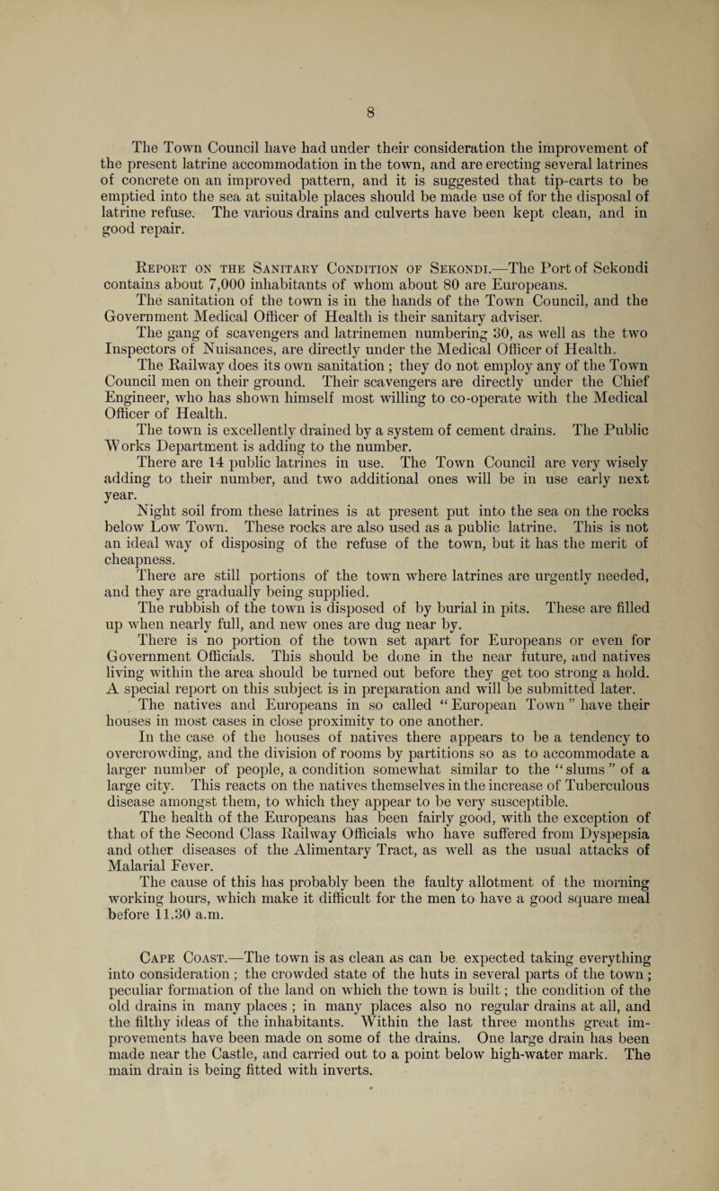 The Town Council have had under their consideration the improvement of the present latrine accommodation in the town, and are erecting several latrines of concrete on an improved pattern, and it is suggested that tip-carts to be emptied into the sea at suitable places should be made use of for the disposal of latrine refuse. The various drains and culverts have been kept clean, and in good repair. Report on the Sanitary Condition of Sekondi.-—The Port of Sekondi contains about 7,000 inhabitants of whom about 80 are Europeans. The sanitation of the town is in the hands of the Town Council, and the Government Medical Officer of Health is their sanitary adviser. The gang of scavengers and latrinemen numbering 30, as well as the two Inspectors of Nuisances, are directly under the Medical Officer of Health. The Railway does its own sanitation ; they do not employ any of the Town Council men on their ground. Their scavengers are directly under the Chief Engineer, who has shown himself most willing to co-operate with the Medical Officer of Health. The town is excellently drained by a system of cement drains. The Public W orks Department is adding to the number. There are 14 public latrines in use. The Town Council are very wisely adding to their number, and two additional ones will be in use early next year. Night soil from these latrines is at present put into the sea on the rocks below Low Town. These rocks are also used as a public latrine. This is not an ideal way of disposing of the refuse of the town, but it has the merit of cheapness. There are still portions of the town where latrines are urgently needed, and they are gradually being supplied. The rubbish of the town is disposed of by burial in pits. These are filled up when nearly full, and new ones are dug near by. There is no portion of the town set apart for Europeans or even for Government Officials. This should be done in the near future, and natives living within the area should be turned out before they get too strong a hold. A special report on this subject is in preparation and will be submitted later. The natives and Europeans in so called “ European Town ” have their houses in most cases in close proximity to one another. In the case of the houses of natives there appears to be a tendency to overcrowding, and the division of rooms by partitions so as to accommodate a larger number of people, a condition somewhat similar to the “slums” of a large city. This reacts on the natives themselves in the increase of Tuberculous disease amongst them, to which they appear to be very susceptible. The health of the Europeans has been fairly good, with the exception of that of the Second Class Railway Officials who have suffered from Dyspepsia and other diseases of the Alimentary Tract, as well as the usual attacks of Malarial Fever. The cause of this has probably been the faulty allotment of the morning working hours, which make it difficult for the men to have a good square meal before 11.30 a.m. Cape Coast.—The town is as clean as can be expected taking everything into consideration; the crowded state of the huts in several parts of the town; peculiar formation of the land on which the town is built; the condition of the old drains in many places ; in many places also no regular drains at all, and the filthy ideas of the inhabitants. Within the last three months great im¬ provements have been made on some of the drains. One large drain has been made near the Castle, and carried out to a point below high-water mark. The main drain is being fitted with inverts.