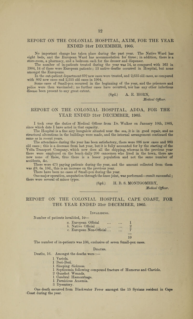REPORT ON THE COLONIAL HOSPITAL, AXIM, FOR THE YEAR ENDED 31st DECEMBER, 1905. No important change has taken place during the past year. The Native Ward has eight beds, and the European Ward has accommodation for three; in addition, there is a store-room, a pharmacy, and a bedroom each for the dresser and dispenser. The number of in-patients treated during the year was 14, as compared with 162 in 1904, 14 of these were European patients ; 13 native deaths occurred in Hospital, but none amongst the Europeans. In the out-patient department 692 new cases were treated, and 2,635 old cases, as compared with 802 new cases and 2,555 old cases in 1904. Some cases of Small-pox occurred in the beginning of the year, and the prisoners and police were then vaccinated; no further cases have occurred, nor has any other infectious disease been present to any great extent. (Sgd.) A. E. HORN, Medical Officer. REPORT ON THE COLONIAL HOSPITAL, ADDA, FOR THE YEAR ENDED 31st DECEMBER, 1905. I took over the duties of Medical Officer from Dr. Walker on January 10th, 1905, since which date I have acted in that capacity. The Hospital is a fine airy bungalow situated near the sea, it is in good repair, and no structural alterations in the buildings were made, and the internal arrangement continued the same as in recent years. The attendance during the year has been satisfactory, there were 886 new cases and 983 old cases ; this is a decrease from last year, but it is fully accounted for by the starting of the Volta Transport Company, which now does all the shipping, whereas in the previous year there were employed on the beach daily 200 canoemen who lived in the town, there are now none of these, thus there is a lesser population and not the same number of accidents, &c. There were 475 paying patients during the year, and the amount collected from them was £8. 6s. 10d., this is an increase on the previous year. There have been no cases of Small-pox during the year. One major operation, amputation through the knee joint, was performed—result successful; there were several of minor types. (Sgd.) H. B. S. MONTGOMERY, Medical Officer. REPORT ON THE COLONIAL HOSPITAL, CAPE COAST, FOR THE YEAR ENDED 31st DECEMBER, 1905. Invaliding. dumber of patients invalided, 10— a. European Official ... ... 1 b. Native Official ... ... ... 2 c. European Non-Official... ... 7 10 The number of in-patients was 136, exclusive of seven Small-pox cases. Deaths. Deaths, 16. Amongst the deaths were :— 1 Variola. 1 Beri-Beri. 1 Sleeping Sickness. 1 Septicaemia following compound fracture of Humerus and Clavicle. 2 Gunshot Wounds. 1 Cerebral Haemorrhage. 1 Pernicious Anaemia. 3 Dysentery. One death occurred from Blackwater Fever amongst the 15 Syrians resident in Cape Coast during the year.