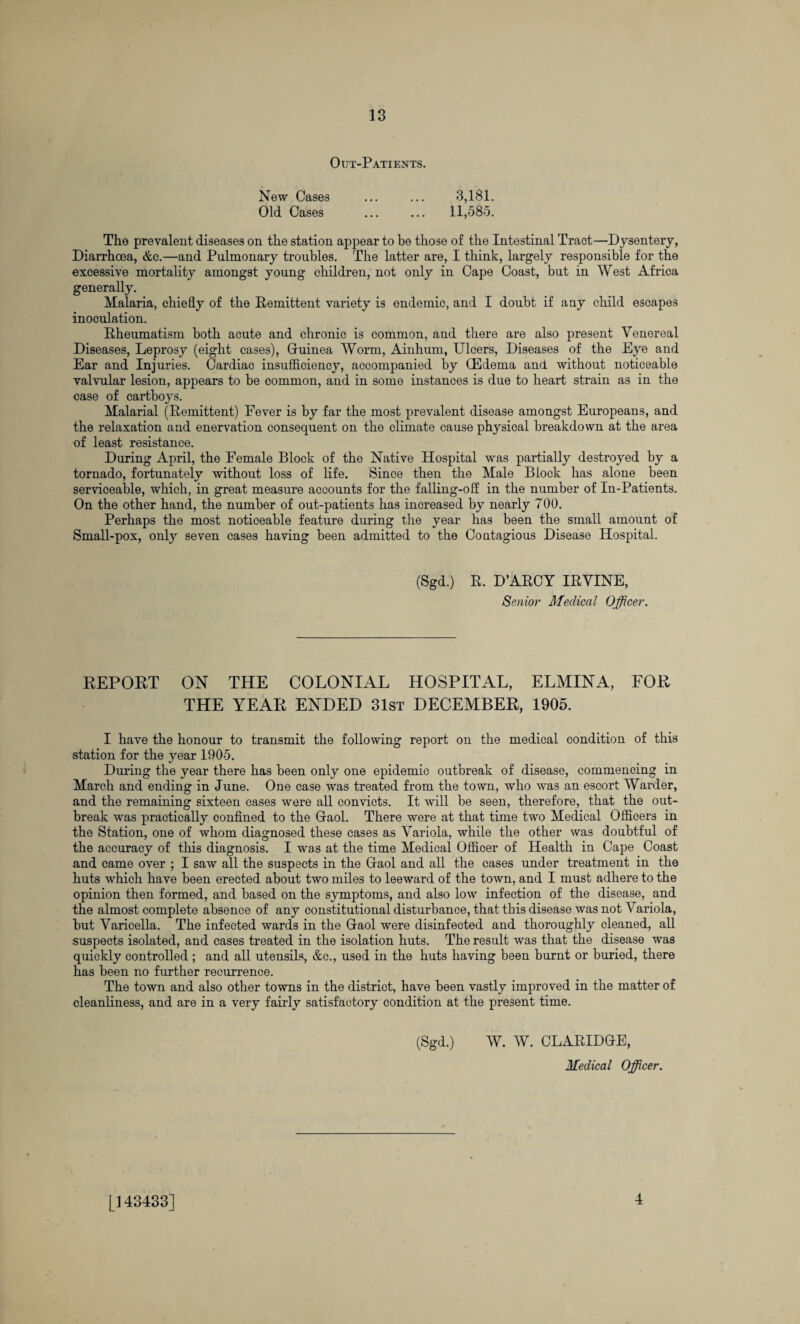 Out-Patients. New Cases ... ... 3,181. Old Cases . 11,585. The prevalent diseases on the station appear to be those of the Intestinal Tract—Dysentery, Diarrhoea, &c.—and Pulmonary troubles. The latter are, I think, largely responsible for the excessive mortality amongst young children, not only in Cape Coast, but in West Africa generally. Malaria, chiefly of the Remittent variety is endemic, and I doubt if any child escapes inoculation. Rheumatism both acute and chronic is common, and there are also present Venereal Diseases, Leprosy (eight cases), Guinea Worm, Ainhum, Ulcers, Diseases of the Eye and Ear and Injuries. Cardiac insufficiency, accompanied by CEdema and. without noticeable valvular lesion, appears to be common, and in some instances is due to heart strain as in the case of cartboys. Malarial (Remittent) Fever is by far the most prevalent disease amongst Europeans, and the relaxation and enervation consequent on the climate cause physical breakdown at the area of least resistance. During April, the Female Block of the Native Hospital was partially destroyed by a tornado, fortunately without loss of life. Since then the Male Block has alone been serviceable, which, in great measure accounts for the falling-off in the number of In-Patients. On the other hand, the number of out-patients has increased by nearly 700. Perhaps the most noticeable feature during the year has been the small amount of Small-pox, only seven cases having been admitted to the Contagious Disease Hospital. (Sgd.) R. D’ARCY IRVINE, Senior Medical Officer. REPORT ON THE COLONIAL HOSPITAL, ELMINA, FOR THE YEAR ENDED 31st DECEMBER, 1905. I have the honour to transmit the following report on the medical condition of this station for the year 1905. During the year there has been only one epidemic outbreak of disease, commencing in March and ending in June. One case was treated from the town, who was an escort Warder, and the remaining sixteen cases were all convicts. It will be seen, therefore, that the out¬ break was practically confined to the Gaol. There were at that time two Medical Officers in the Station, one of whom diagnosed these cases as Variola, while the other was doubtful of the accuracy of this diagnosis. I was at the time Medical Officer of Health in Cape Coast and came over ; I saw all the suspects in the Gaol and all the cases under treatment in the huts which have been erected about two miles to leeward of the town, and I must adhere to the opinion then formed, and based on the symptoms, and also low infection of the disease, and the almost complete absence of any constitutional disturbance, that this disease was not Variola, but Varicella. The infected wards in the Gaol were disinfected and thoroughly cleaned, all suspects isolated, and cases treated in the isolation huts. The result was that the disease was quickly controlled; and all utensils, &c., used in the huts having been burnt or buried, there has been no further recurrence. The town and also other towns in the district, have been vastly improved in the matter of cleanliness, and are in a very fairly satisfactory condition at the present time. (Sgd.) W. W. CLARIDGE, Medical Officer. [143433] 4