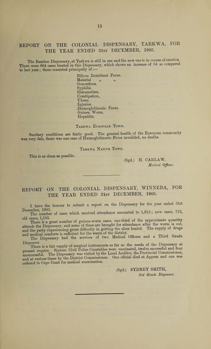 REPORT ON THE COLONIAL DISPENSARY, TARKWA, FOR THE YEAR ENDED 31st DECEMBER, 1905. The Bamboo Dispensary, at Tarkwa is still in use and the new one is in course of erection There were 664 cases treated in this Dispensary, which shows an increase of 64 as compared to last year ; these consisted principally of :— Bilious Remittent Fever. Malarial „ „ Gonorrhoea. Syphilis. Rheumatism. Constipation, Dicers. Injuries. Jlsemoglobinuric Fever. Guinea Worm. Hepatitis. Tarkwa European Town. Sanitary conditions are fairly good. The general health of the European community was very fair, there was one case of Haemoglobinuric Fever invalided, no deaths. Tarkwa Native Town. This is as clean as possible. (Sgd.) H. CARLAW. Medical Officer. REPORT ON THE COLONIAL DISPENSARY, WINNEBA, FOR THE YEAR ENDED 31st DECEMBER, 1905. I have the honour to submit a report on the Dispensary for the year ended 31st ^ rphe number of cases which received attendance amounted to 1,815 ; new cases, 712, There is a great number of guinea-worm cases, one-third of the approximate quantity attends the Dispensary, and some of these are brought for attendance after the worm is out, and the party experiencing great difficulty in getting the ulcer healed. The supply of drugs and medical comforts is sufficient for the wants of the district. , prnrlp The Dispensary had the services of two Medical Officers and a Third Grade Dispensen ^ ^ ^ supply of surgical instruments as far as the needs of the Dispensary at present require. Sixteen Civil Police Constables were vaccinated, twelve successful and four unsuccessful. The Dispensary was visited by the Local Auditor, the Provincial Commissioner, and at various times by the District Commissioner. One official died at Appam and one was ordered to Cape Coast for medical examination. (Sgd.) SYDNEY SMITH, 3rd Grade Dispenser.