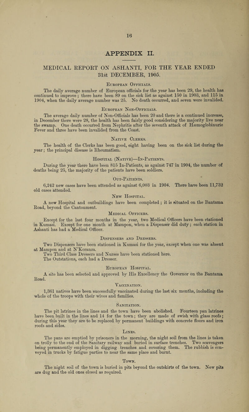 APPENDIX II. MEDICAL REPORT ON ASHANTI, FOR THE YEAR ENDED 31st DECEMBER, 1905. European Officials. The daily average number of European officials for the year has been 29, the health has continued to improve ; there have been 89 on the sick list as against 150 in 1903, and 115 in 1904, when the daily average number was 25. No death occurred, and seven were invalided. European Non-Officials. The average daily number of Non-Officials has been 20 and there is a continued increase, in December there were 28, the health has been fairly good considering the majority live near the swamp. One death occurred from Nephritis after the seventh attack of Hsemoglobinuric Fever and three have been invalided from the Coast. Native Clerks. The health of the Clerks has been good, eight having been on the sick list during the year ; the principal disease is Rheumatism. Hospital (Native)—In-Patients. During the year there have been 815 In-Patients, as against 747 in 1904, the number of deaths being 25, the majority of the patients have been soldiers. Out-Patients. 6,242 new cases have been attended as against 6,003 in 1904. There have been 11,732 old cases attended. New Hospital. A new Hospital and outbuildings have been completed ; it is situated on the Bantama Road, beyond the Cantonment. Medical Officers. Except for the last four months in the year, two Medical Officers have been stationed in Kumasi. Except for one month at Mampon, when a Dispenser did duty; each station in Ashanti has had a Medical Officer. Dispensers and Dressers. Two Dispensers have been stationed in Kumasi for the year, except when one was absent at Mampon and at N’Koranza. Two Third Class Dressers and Nurses have been stationed here. The Outstations, each had a Dresser. European Hospital. A site has been selected and approved by His Excellency the Grovernor on the Bantama Road. Vaccination. 1,361 natives have been successfully vaccinated during the last six months, including the whole of the troops with their wives and families. Sanitation. The pit latrines in the lines and the town have been abolished. Fourteen pan latrines have been built in the lines and 14 for the town; they are made of swish with glass roofs; during this year they are to be replaced by permanent buildings with concrete floors and iron roofs and sides. Lines. The pans are emptied by prisoners in the morning, the night soil from the lines is taken on trolly to the end of the Sanitary railway and buried in surface trenches. Two scavengers being permanently employed in digging trenches and covering them. The rubbish is con¬ veyed in trucks by fatigue parties to near the same place and burnt. Town. The night soil of the town is buried in pits beyond the outskirts of the town. New pits are dug and the old ones closed as required.