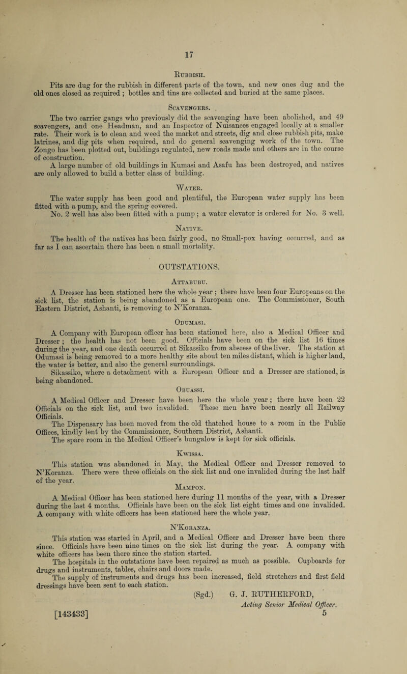 Rubbish. Pits are dug for the rubbish in different parts of the town, and new ones dug and the old ones closed as required ; bottles and tins are collected and buried at the same places. Scavengers. . The two carrier gangs who previously did the scavenging have been abolished, and 49 scavengers, and one Headman, and an Inspector of Nuisances engaged locally at a smaller rate. Their work is to clean and weed the market and streets, dig and close rubbish pits, make latrines, and dig pits when required, and do general scavenging work of the town. The Zongo has been plotted out, buildings regulated, new roads made and others are in the course of construction. A large number of old buildings in Kumasi and Asafu has been destroyed, and natives are only allowed to build a better class of building. Water. The water supply has been good and plentiful, the European water supply has been fitted with a pump, and the spring covered. No. 2 well has also been fitted with a pump ; a water elevator is ordered for No. 3 well. Native. The health of the natives has been fairly good, no Small-pox having occurred, and as far as I can ascertain there has been a small mortality. OUTSTATIONS. Attabubu. A Dresser has been stationed here the whole year ; there have been four Europeans on the sick list, the station is being abandoned as a European one. The Commissioner, South Eastern District, Ashanti, is removing to N’Koranza. Odumasi. A Company with European officer has been stationed here, also a Medical Officer and Dresser ; the health has not been good. Officials have been on the sick list 16 times during the year, and one death occurred at Sikassiko from abscess of the liver. The station at Odumasi is being removed to a more healthy site about ten miles distant, which is higher land, the water is better, and also the general surroundings. Sikassiko, where a detachment with a European Officer and a Dresser are stationed, is heino* abandoned. O Obuassi. A Medical Officer and Dresser have been here the whole year; there have been 22 Officials on the sick list, and two invalided. These men have been nearly all Railway Officials. The Dispensary has been moved from the old thatched house to a room in the Public Offices, kindly lent by the Commissioner, Southern District, Ashanti. The spare room in the Medical Officer’s bungalow is kept for sick officials. Kwissa. This station was abandoned in May, the Medical Officer and Dresser removed to N’Koranza. There were three officials on the sick list and one invalided during the last half of the year. Mampon. A Medical Officer has been stationed here during 11 months of the year, with a Dresser during the last 4 months. Officials have been on the sick list eight times and one invalided. A company with white officers has been stationed here the whole year. N’Koranza. This station was started in April, and a Medical Officer and Dresser have been there since. Officials have been nine times on the sick list during the year. A company with white officers has been there since the station started. The hospitals in the outstations have been repaired as much as possible. Cupboards for drugs and instruments, tables, chairs and doors made. The supply of instruments and drugs has been increased, field stretchers and first field dressings have been sent to each station. (Sgd.) O. J. RUTHERFORD, Acting Senior Medical Officer. 5 [143433]
