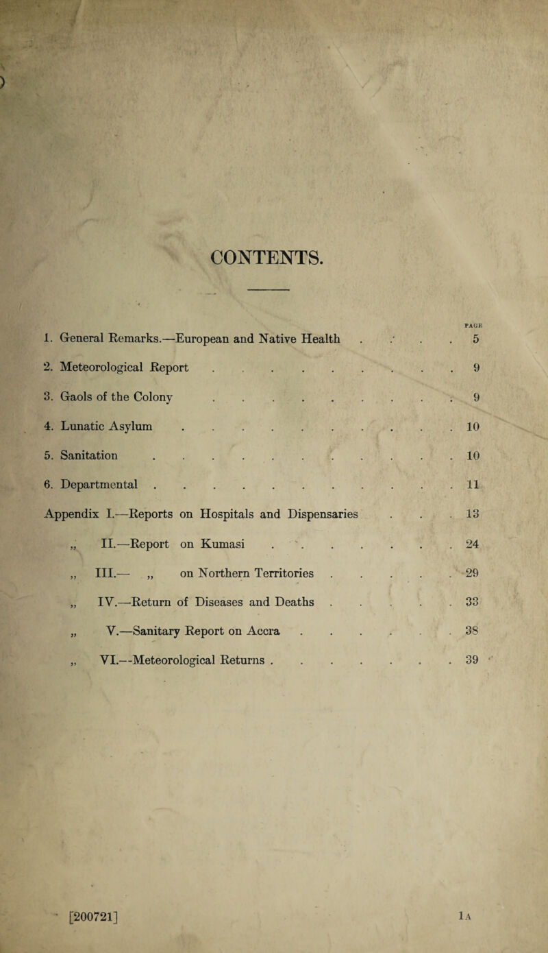 CONTENTS. 1. General Remarks.—European and Native Health 2. Meteorological Report ..... 3. Gaols of the Colony ..... 4. Lunatic Asylum ...... 5. Sanitation ....... 6. Departmental. Appendix I.-—Reports on Hospitals and Dispensaries „ II.—Report on Kumasi . „ III.— „ on Northern Territories „ IV.—-Return of Diseases and Deaths „ V.—Sanitary Report on Accra „ VI.—Meteorological Returns . [200721]