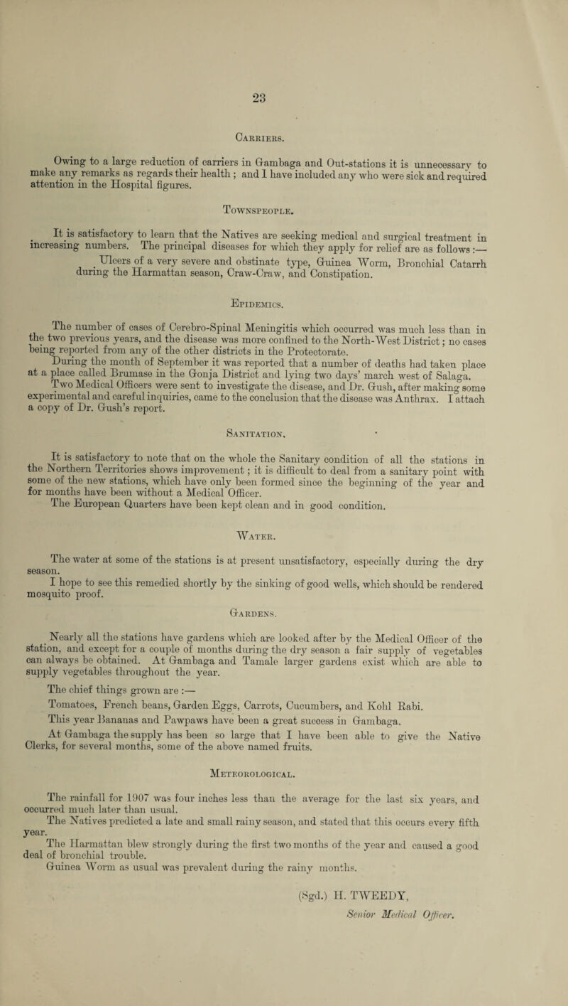 Carriers. Owing to a large reduction of carriers in Gambaga and Out-stations it is unnecessary to make any remarks as regards their health ; and 1 have included any who were sick and required attention in the Hospital figures. Townspeople. It is satisfactory to learn that the Natives are seeking medical and surgical treatment in increasing numbers. The principal diseases for which they apply for relief are as follows :_ . Ulcers of a very severe and obstinate type, Guinea Worm, Bronchial Catarrh during the Harmattan season, Craw-Craw, and Constipation. Epidemics. The number of cases of Cerebro-Spinal Meningitis which occurred was much less than in the two previous years, and the disease was more confined to the North-West District; no cases being reported from any of the other districts in the Protectorate. During the month of September it was reported that a number of deaths had takeu place at a place called Brumase in the Gonja District and lying two days’ march west of Salaga. Two Medical Officers were sent to investigate the disease, and Dr. Glush, after making some experimental and careful inquiries, came to the conclusion that the disease was Anthrax. I attach a copy of Dr. Gush’s report. Sanitation. It is satisfactory to note that on the whole the Sanitary condition of all the stations in the Northern Territories shows improvement; it is difficult to deal from a sanitary point with some of the new stations, which have only been formed since the beginning of the year and for months have been without a Medical Officer. The European Quarters have been kept clean and in good condition. Water. The water at some of the stations is at present unsatisfactory, especially during the dry season. I hope to see this remedied shortly by the sinking of good wells, which should be rendered mosquito proof. GIardens. Nearly all the stations have gardens which are looked after by the Medical Officer of the station, and except for a couple of months during the dry season a fair supply of vegetables can always be obtained. At Grambaga and Tamale larger gardens exist which are able to supply vegetables throughout the year. The chief things grown are :— Tomatoes, French beans, Garden Eggs, Carrots, Cucumbers, and Kohl Rabi. This year Bananas and Pawpaws have been a great success in Grambaga, At Grambaga the supply has been so large that I have been able to give the Native Clerks, for several months, some of the above named fruits. Meteorological. The rainfall for 1907 was four inches less than the average for the last six years, and occurred much later than usual. The Natives predicted a late and small rainy season, and stated that this occurs every fifth year. The Harmattan blew strongly during the first two months of the year and caused a good deal of bronchial trouble. Guinea Worm as usual was prevalent during the rainy months. (Sgd.) H. TWEEDY, Senior Medical Officer.