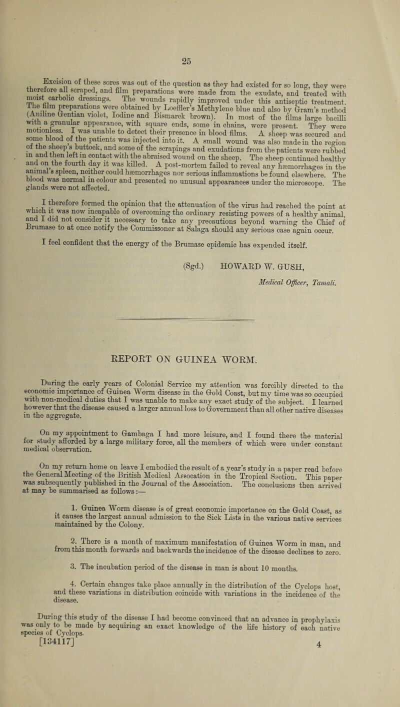 Excision of these sores was out of the question as they had existed for so long, they were therefore all scraped, and film preparations were made from the exudate, and treated with moist carbohc dressings. The wounds rapidly improved under this antiseptic treatment. Ta-v Preparations were obtained by Loeffler’s Methylene blue and also by Gram’s method (Aniline Gentian violet, Iodine and Bismarck brown). In most of the films large bacilli with a granular appearance, with square ends, some in chains, were present. They were motion ess I was unable to detect their presence in blood films. A sheep was secured and some blood of the patients was injected into it. A small wound was also made in the region oi the sheep s buttock, and some of the scrapings and exudations from the patients were rubbed m and then left m contact with the abraised wound on the sheep. The sheep continued healthy and on the fourth day it was killed. A post-mortem failed to reveal any haemorrhages in the ammai s spleen, neither could haemorrhages nor serious inflammations be found elsewhere. The blood was normal m colour and presented no unusual appearances under the microscope The glands were not affected. . I therefore formed the opinion that the attenuation of the virus had reached the point at which it was now incapable of overcoming the ordinary resisting powers of a healthy animal, and I did not consider it necessary to take any precautions beyond warning the Chief of Brumase to at once notify the Commissoner at Salaga should any serious case again occur. I feel confident that the energy of the Brumase epidemic has expended itself. (Sgd.) HOWARD W. GUSH, Medical Officer, Taniali. REPORT ON GUINEA WORM. During the early years of Colonial Service my attention was forcibly directed to the economic importance of Guinea Worm disease in the Gold Coast, but my time was so occupied with non-medical duties that I was unable to make any exact study of the subject. I learned however that the disease caused a larger annual loss to Government than all other native diseases in the aggregate. On my appointment to Gambaga I had more leisure, and I found there the material for study afforded by a large military force, all the members of which were under constant medical observation. On my return home on leave I embodied the result of a year’s study in a paper read before the General Meeting of the British Medical Assocation in the Tropical Section. This paper vas subsequently published in the Journal of the Association. The conclusions then arrived at may be summarised as follows:— 1. Guinea Worm disease is of great economic importance on the Gold Coast, as it causes the largest annual admission to the Sick Lists in the various native services maintained by the Colony. 2. There is a month of maximum manifestation of Guinea Worm in man, and from this month forwards and backwards the incidence of the disease declines to’zero. 3. The incubation period of the disease in man is about 10 months. 4. Certain changes take place annually in the distribution of the Cyclops host, and these variations in distribution coincide with variations in the incidence of the disease. During this study of the disease I had become convinced that an advance in prophylaxis was only to be made by acquiring an exact knowledge of the life history of each native species of Cyclops. [134117] 4