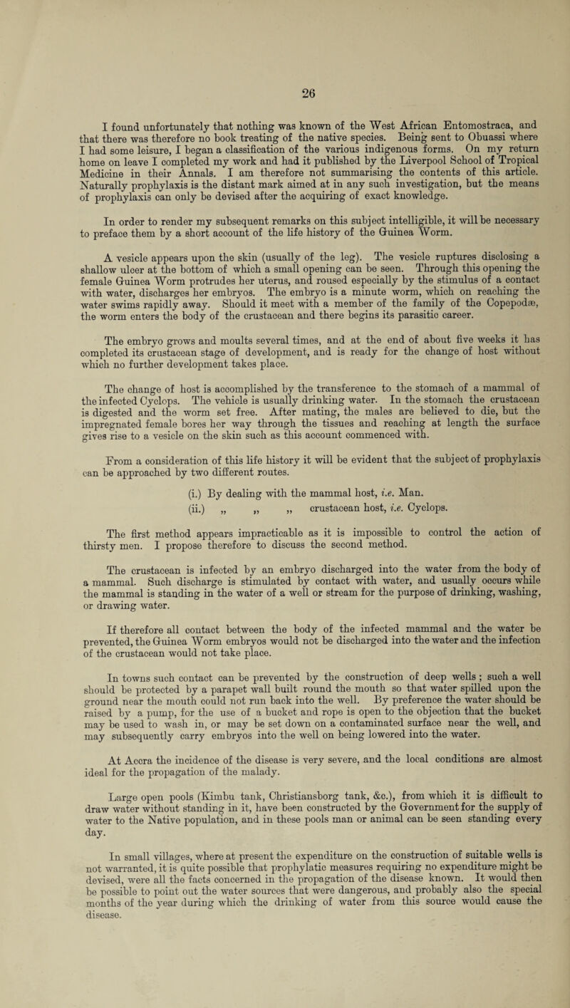 I found unfortunately that nothing was known of the West African Entomostraca, and that there was therefore no hook treating of the native species. Being sent to Ohuassi where I had some leisure, I began a classification of the various indigenous forms. On my return home on leave I completed my work and had it published by the Liverpool School of Tropical Medicine in their Annals. I am therefore not summarising the contents of this article. Naturally prophylaxis is the distant mark aimed at in any such investigation, but the means of prophylaxis can only he devised after the acquiring of exact knowledge. In order to render my subsequent remarks on this subject intelligible, it will be necessary to preface them by a short account of the life history of the Guinea Worm. A vesicle appears upon the skin (usually of the leg). The vesicle ruptures disclosing a shallow ulcer at the bottom of which a small opening can be seen. Through this opening the female Guinea Worm protrudes her uterus, and roused especially by the stimulus of a contact with water, discharges her embryos. The embryo is a minute worm, which on reaching the water swims rapidly away. Should it meet with a member of the family of the Copepodae, the worm enters the body of the crustacean and there begins its parasitic career. The embryo grows and moults several times, and at the end of about five weeks it has completed its crustacean stage of development, and is ready for the change of host without which no further development takes place. The change of host is accomplished by the transference to the stomach of a mammal of the infected Cyclops. The vehicle is usually drinking water. In the stomach the crustacean is digested and the worm set free. After mating, the males are believed to die, but the impregnated female bores her way through the tissues and reaching at length the surface gives rise to a vesicle on the skin such as this account commenced with. D From a consideration of this life history it will be evident that the subject of prophylaxis can be approached by two different routes. (i.) By dealing with the mammal host, i.e. Man. (ii.) „ „ „ crustacean host, i.e. Cyclops. The first method appears impracticable as it is impossible to control the action of thirsty men. I propose therefore to discuss the second method. The crustacean is infected by an embryo discharged into the water from the body of a mammal. Such discharge is stimulated by contact with water, and usually occurs while the mammal is standing in the water of a well or stream for the purpose of drinking, washing, or drawing water. If therefore all contact between the body of the infected mammal and the water be prevented, the Guinea Worm embryos would not be discharged into the water and the infection of the crustacean would not take place. In towns such contact can be prevented by the construction of deep wells ; such a well should be protected by a parapet wall built round the mouth so that water spilled upon the ground near the mouth could not run back into the well. By preference the water should be raised by a pump, for the use of a bucket and rope is open to the objection that the bucket may be used to wash in, or may be set down on a contaminated surface near the well, and may subsequently carry embryos into the well on being lowered into the water. At Accra the incidence of the disease is very severe, and the local conditions are almost ideal for the propagation of the malady. Large open pools (Kimbu tank, Christiansborg tank, &c.), from which it is difficult to draw water without standing in it, have been constructed by the Government for the supply of water to the Native population, and in these pools man or animal can be seen standing every day. In small villages, where at present the expenditure on the construction of suitable wells is not warranted, it is quite possible that prophylatic measures requiring no expenditure might be devised, were all the facts concerned in the propagation of the disease known. It would then be possible to point out the water sources that were dangerous, and probably also the special months of the year during which the drinking of water from this source would cause the disease.