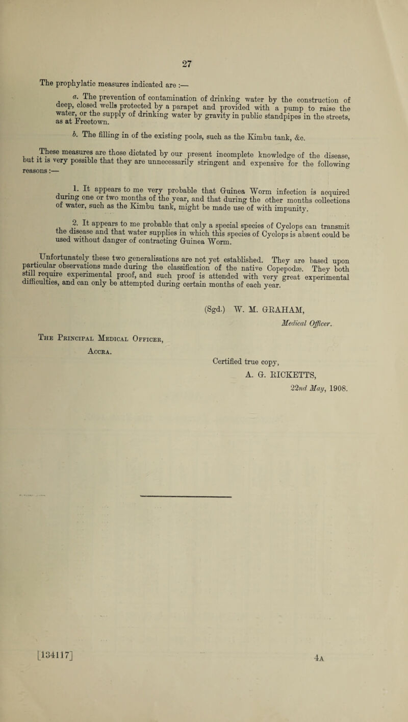 The prophylatic measures indicated are :— a. The prevention of contamination of drinking water by the construction of deep, closed wells protected by a parapet and provided with a pump to raise the water, or the supply of drinking water by gravity in public standpipes in the streets, as at Freetown. r b. The filling in of the existing pools, such as the Kimbu tank, &c. .These measures are those dictated by our present incomplete knowledge of the disease, but it is very possible that they are unnecessarily stringent and expensive for the following reasons:— 1. It appears to me very probable that Guinea Worm infection is acquired during one or two months of the year, and that during the other months collections oi water, such as the Eimbu tank, might be made use of with impunity. , a-' ^ aPPears me probable that only a special species of Cyclops can transmit the disease and that water supplies in which this species of Cyclops is absent could be used without danger of contracting Guinea Worm. UnfortunBtely these two generalisations are not yet established. They are based upon particular observations made during the classification of the native Copepodie. They both Wi1 re1?mre experimental proof, and such proof is attended with very great experimental dimcuities, and can only be attempted during certain months of each year. The Principal Medical Officer, Accra. (Sgd.) W. M. GRAHAM, Medical Officer. Certified true copy, A. G. RICKETTS, 22nd May, 1908. [134117] 4a