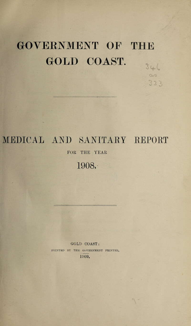 GOVERNMENT OF THE GOLD COAST. MEDICAL AND SANITARY REPORT FOR THE YEAR 1908, GOLD COAST: PRINTED BY THE GOVERNMENT PRINTER,