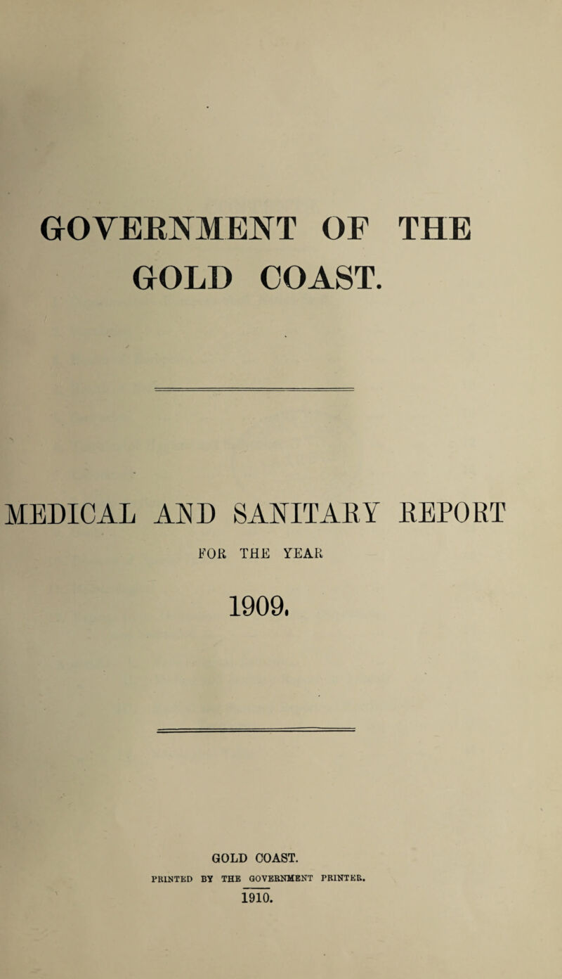 GOVERNMENT OF THE GOLD COAST. MEDICAL AND SANITARY REPORT FOR THE YEAR 1909. GOLD COAST. PRINTED BY THE GOVERNMENT PRINTER. 1910.