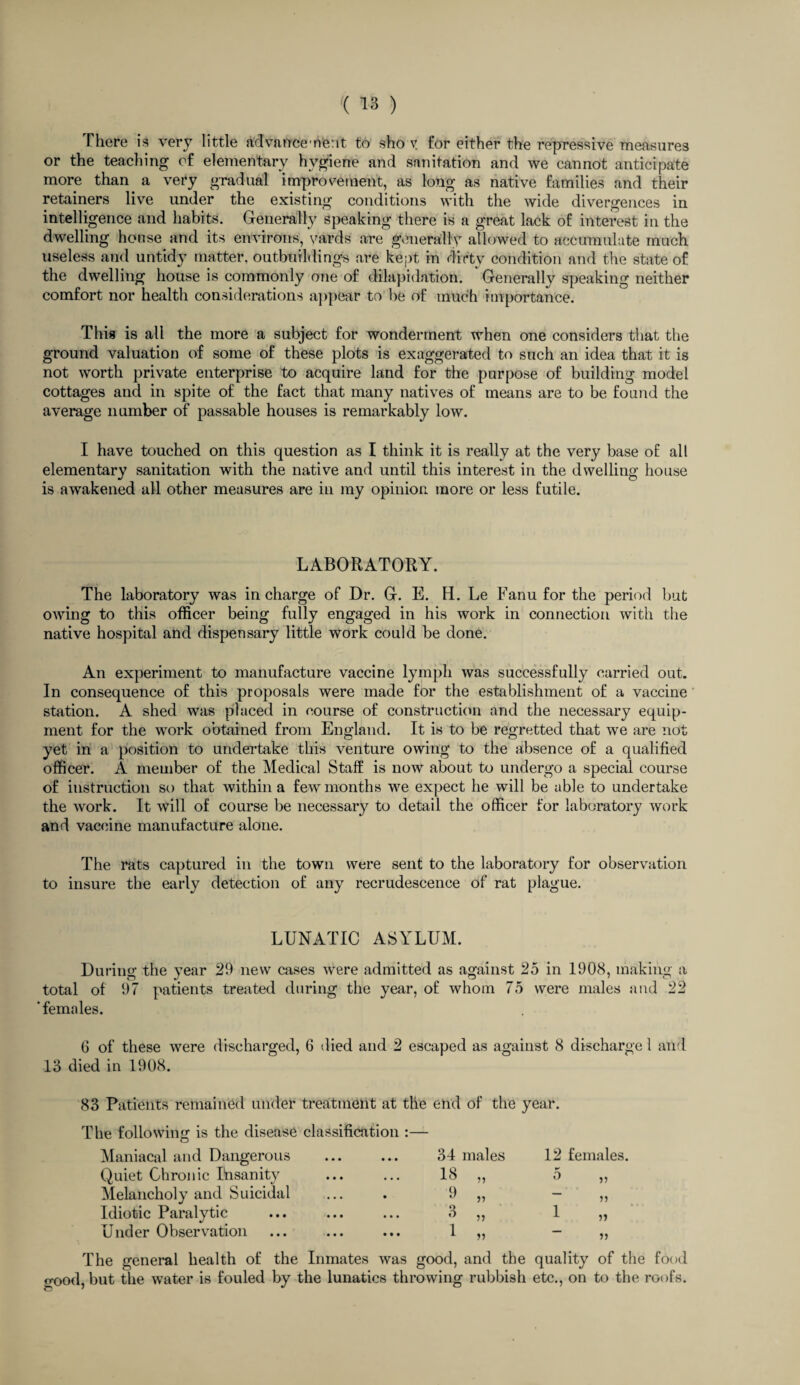 There is very little advancement to sho v for either the repressive measures or the teaching of elementary hygiene and sanitation and we cannot anticipate more than a very gradual improvement, as long as native families and their retainers live under the existing conditions with the wide divergences in intelligence and habits. Generally speaking there is a great lack of interest in the dwelling house and its environs, yards are generally allowed to accumulate much useless and untidy matter, outbuildings are kept in dirty condition and the state of the dwelling house is commonly one of dilapidation. Generally speaking neither comfort nor health considerations appear to be of much importance. This is all the more a subject for wonderment when one considers that the ground valuation of some of these plots is exaggerated to such an idea that it is not worth private enterprise to acquire land for the purpose of building model cottages and in spite of the fact that many natives of means are to be found the average number of passable houses is remarkably low. I have touched on this question as I think it is really at the very base of all elementary sanitation with the native and until this interest in the dwelling house is awakened all other measures are in my opinion more or less futile. LABORATORY. The laboratory was in charge of Dr. G. E. H. Le Fanu for the period but owing to this officer being fully engaged in his work in connection with the native hospital and dispensary little work could be done. An experiment to manufacture vaccine lymph was successfully carried out. In consequence of this proposals were made for the establishment of a vaccine station. A shed was placed in course of construction and the necessary equip¬ ment for the work obtained from England. It is to be regretted that we are not yet in a position to undertake this venture owing to the absence of a qualified officer. A member of the Medical Staff is now about to undergo a special course of instruction so that within a few months we expect he will be able to undertake the work. It will of course be necessary to detail the officer for laboratory work and vaccine manufacture alone. The rats captured in the town were sent to the laboratory for observation to insure the early detection of any recrudescence of rat plague. LUNATIC ASYLUM. During the year 29 new cases were admitted as against 25 in 1908, making a total of 97 patients treated during the year, of whom 75 were males and 22 'females. 6 of these were discharged, 6 died and 2 escaped as against 8 discharge 1 and 13 died in 1908. 83 Patients remained under treatment at the end of the year. The following is the disease classification :— Maniacal and Dangerous 34 males 12 females. Quiet Chronic Ihsanity 18 „ 5 „ Melancholy and Suicidal 9 „ a Idiotic Paralytic 3 „ 1 „ Under Observation 1 „ The general health of the Inmates was good, and the quality of the food o-ood, but the water is fouled by the lunatics throwing rubbish etc., on to the roofs.
