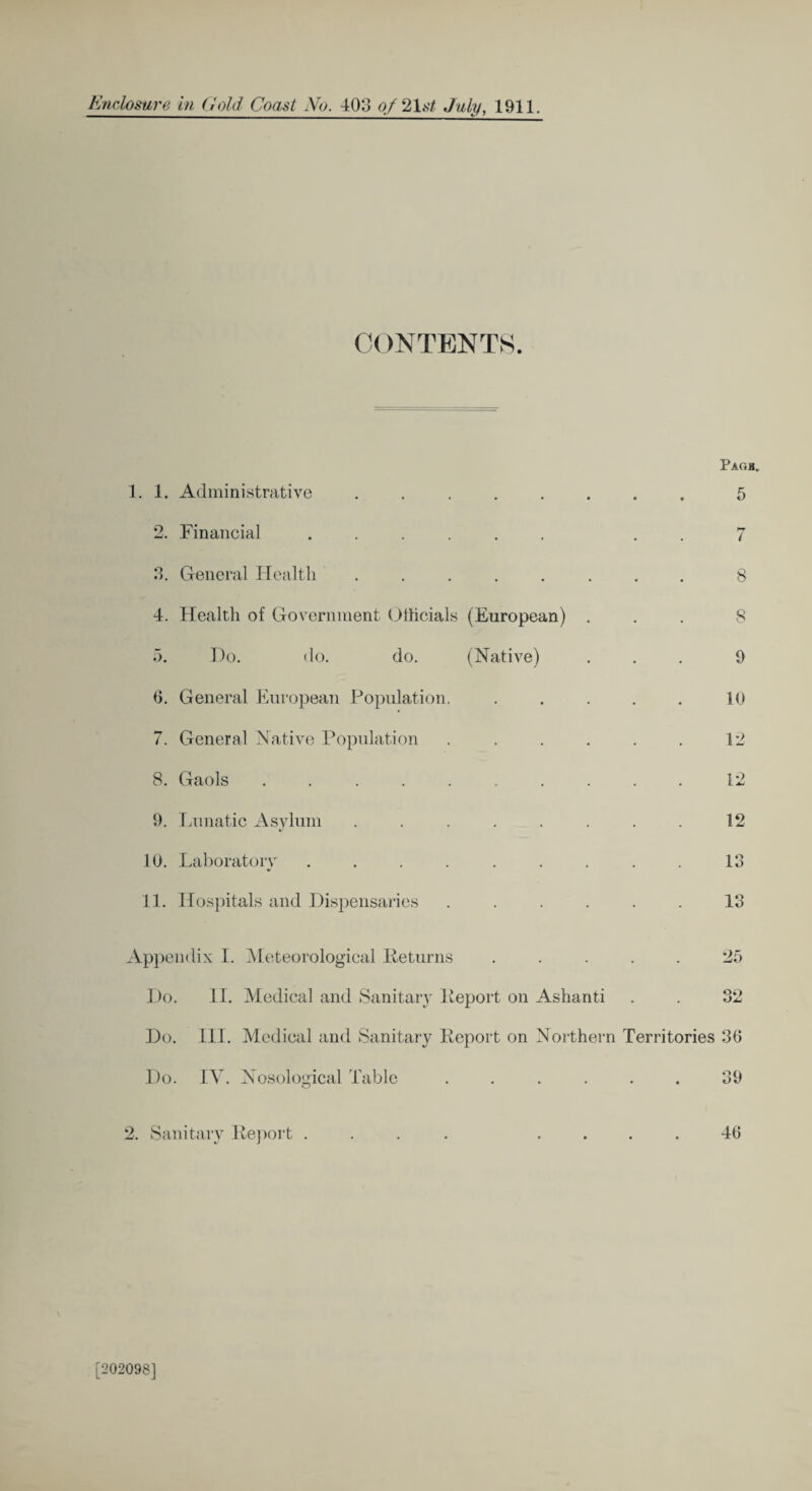 CONTENTS. 1. 1. Administrative • • • • Pagb. 5 2. Financial .... • « • 7 3. General Health • • • • 8 4. Health of Government Officials (European) . 8 5. Do. do. do. (Native) 9 0. General European Population. • • • • 10 7. General Native Population . 12 8. Gaols ..... - 12 9. Lunatic Asylum . 12 10. Laboratory .... . 13 11. Hospitals and Dispensaries . 13 Appendix I. Meteorological Returns . 25 Do. II. Medical and Sanitary Report on Ashanti 32 Do. III. Medical and Sanitary Report on Northern Territories 30 Do. IV. Nosological Table ...... 39 2. Sanitary Report .... .... 40 [202098]