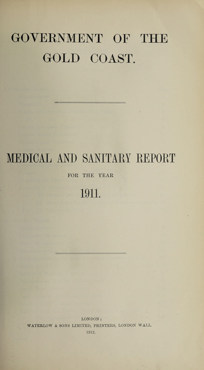 GOVERNMENT OF THE GOLD COAST. MEDICAL AND SANITARY REPORT FOR THE YEAR 1911. LONDON: WATERLOW & SONS LIMITED, PRINTERS, LONDON WALL. 1912.