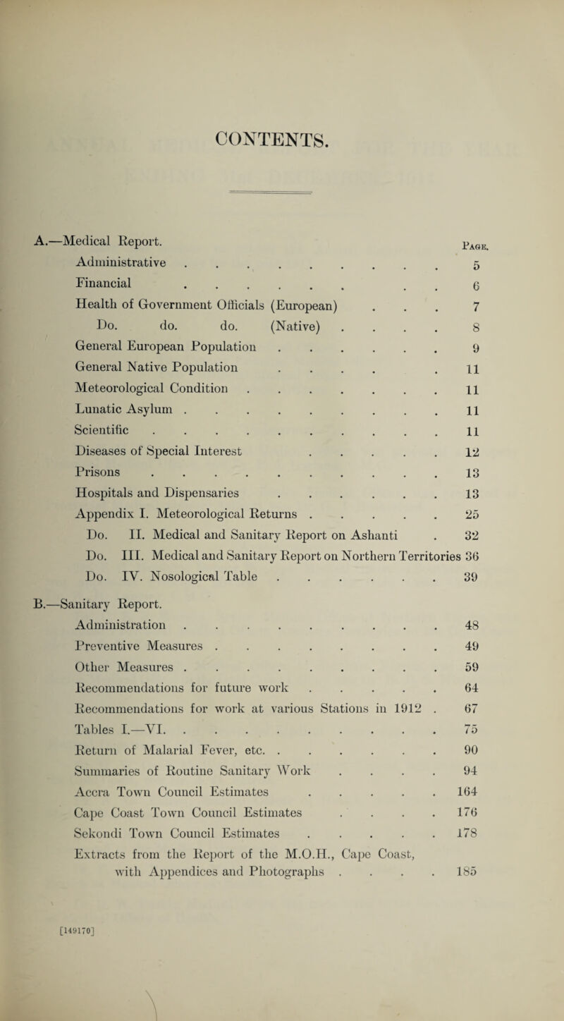 CONTENTS. A.—Medical Report. PAGE Administrative ... ^ Financial . . 6 Health of Government Officials (European) ... 7 Ho. do. do. (Native) .... 8 General European Population.9 General Native Population .... .11 Meteorological Condition . . . . . . . n Lunatic Asylum . . . . . . . . . ll Scientific .......... 11 Diseases of Special Interest ..... 12 Prisons.13 Hospitals and Dispensaries . . . . . . 13 Appendix I. Meteorological Returns ..... 25 Do. II. Medical and Sanitary Report on Ashanti . 32 Do. III. Medical and Sanitary Report on Northern Territories 36 Do. IY. Nosological Table.39 B.—Sanitary Report. Administration ......... 48 Preventive Measures ........ 49 Other Measures ......... 59 Recommendations for future work ..... 64 Recommendations for work at various Stations in 1912 . 67 Tables I.—VI. . . . . . . . . . 75 Return of Malarial Fever, etc. ...... 90 Summaries of Routine Sanitary Work .... 94 Accra Town Council Estimates . . . . .164 Cape Coast Town Council Estimates . . . . 176 Sekondi Town Council Estimates . . . . .178 Extracts from the Report of the M.O.H., Cape Coast, with Appendices and Photographs . . . .185 [149170]