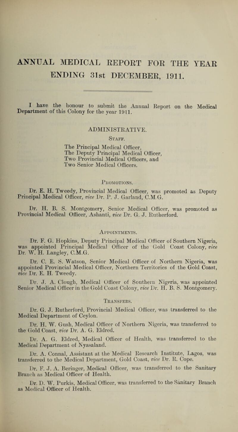 ANNUAL MEDICAL REPORT FOR THE YEAR ENDING 31st DECEMBER, 1911. I have the honour to submit the Annual Report on the Medical Department of this Colony for the year 1911. ADMINISTRATIVE. Staff. The Principal Medical Officer. The Deputy Principal Medical Officer, Two Provincial Medical Officers, and Two Senior Medical Officers. Promotions. Dr. E. H. Tweedy, Provincial Medical Officer, was promoted as Deputy Principal Medical Officer, vice Dr. P. J. Garland, C.M G. Dr. H. B. S. Montgomery, Senior Medical Officer, was promoted as Provincial Medical Officer, Ashanti, vice Dr. G. J. Rutherford. Appointments. Dr. F. G. Hopkins, Deputy Principal Medical Officer of Southern Nigeria, was appointed Principal Medical Officer of the Gold Coast Colony, vice Dr. W. H. Langley, C.M.G. Dr. C. E. S. Watson, Senior Medical Officer of Northern Nigeria, was appointed Provincial Medical Officer, Northern Territories of the Gold Coast, vice Dr. E. H. Tweedy. Dr. J. A. Clough, Medical Officer of Southern Nigeria, was appointed Senior Medical Officer in the Gold Coast Colony, vice Dr. H. B. S. Montgomery. Transfers. Dr. G. J. Rutherford, Provincial Medical Officer, was transferred to the Medical Department of Ceylon. Dr. H. W. Gush, Medical Officer of Northern Nigeria, was transferred to the Gold Coast, vice Dr. A. G. Eldred. Dr. A. G. Eldred, Medical Officer of Health, was transferred to the Medical Department of Nyasaland. Dr. A. Connal, Assistant at the Medical Research Institute, Lagos, was transferred to the Medical Department, Gold Coast, vice 1 )r. R. Cope. Dr. F. J. A. Beringer, Medical Officer, was transferred to the Sanitary Branch as Medical Officer of Health. Dr. D. W. Purkis, Medical Officer, was transferred to the Sanitary Branch as Medical Officer of Health.