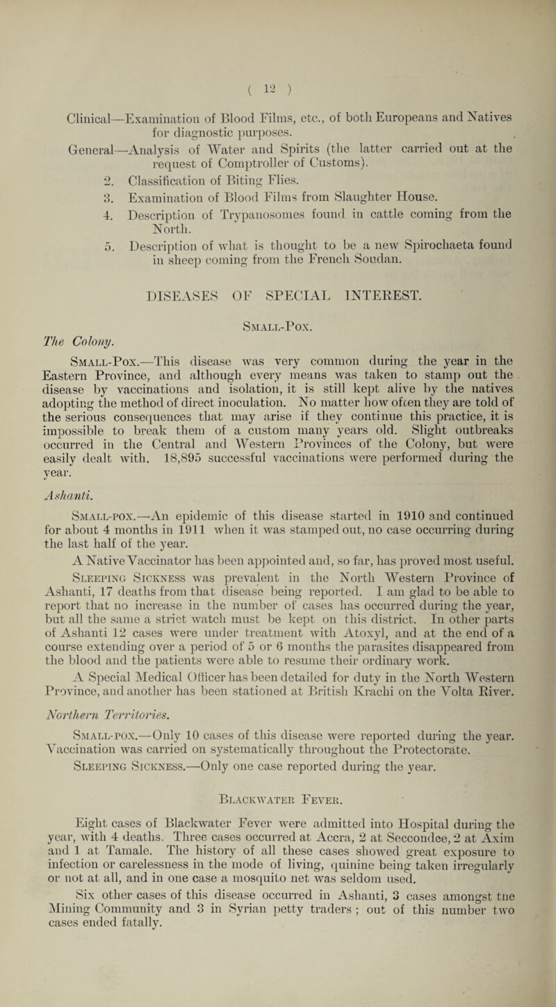 Clinical—Examination of Blood Filins, etc., of both Europeans and Natives for diagnostic purposes. General—Analysis of Water and Spirits (the latter carried out at the request of Comptroller of Customs). 2. Classification of Biting Flies. 3. Examination of Blood Films from Slaughter House. 4. Description of Trypanosomes found in cattle coming from the North. 5. Description of what is thought to be a new Spirochaeta found in sheep coming from the French Soudan. DISEASES OF SPECIAL INTEREST. Small-Pox. The Colony. Small-Pox.—This disease was very common during the year in the Eastern Province, and although every means was taken to stamp out the disease by vaccinations and isolation, it is still kept alive by the natives adopting the method of direct inoculation. No matter how often they are told of the serious consequences that may arise if they continue this practice, it is impossible to break them of a custom many years old. Slight outbreaks occurred in the Central and Western Provinces of the Colony, but were easily dealt with. 18,895 successful vaccinations were performed during the year. Ashanti. Small-pox.—An epidemic of this disease started in 1910 and continued for about 4 months in 1911 when it was stamped out, no case occurring during the last half of the year. A Native Vaccinator has been appointed and, so far, has proved most useful. Sleeping Sickness was prevalent in the North Western Province of Ashanti, 17 deaths from that disease being reported. I am glad to be able to report that no increase in the number of cases has occurred during the year, but all the same a strict watch must be kept on this district. In other parts of Ashanti 12 cases were under treatment with Atoxyl, and at the end of a course extending over a period of 5 or 6 months the parasites disappeared from the blood and the patients were able to resume their ordinary work. A Special Medical Officer has been detailed for duty in the North Western Province, and another has been stationed at British Krachi on the Volta River. Northern Territories. Small-pox.—Only 10 cases of this disease were reported during the year. Vaccination was carried on systematically throughout the Protectorate. Sleeping Sickness.—Only one case reported during the year. Black water Fever. Eight cases of Blackwater Fever were admitted into Hospital during the year, with 4 deaths. Three cases occurred at Accra, 2 at Seccondee, 2 at Axim and 1 at Tamale. The history of all these cases showed great exposure to infection or carelessness in the mode of living, quinine being taken irregularly or not at all, and in one case a mosquito net was seldom used. Six other cases of this disease occurred in Ashanti, 3 cases amongst tne Mining Community and 3 in Syrian petty traders ; out of this number two cases ended fatally.