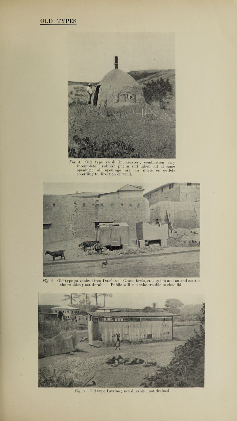 OLD TYPES. V , Mfr'Zf-f. - /, 4 Fig. 4. Old type swish Incinerator; combustion very incomplete ; rubbish put in and taken out at same opening ; all openings are air inlets or outlets according to direction of wind. Old type galvanized iron Dustbins. Goats, fowls, etc., get in and on and scatter the rubbish ; not durable. Public will not take trouble to close lid. I