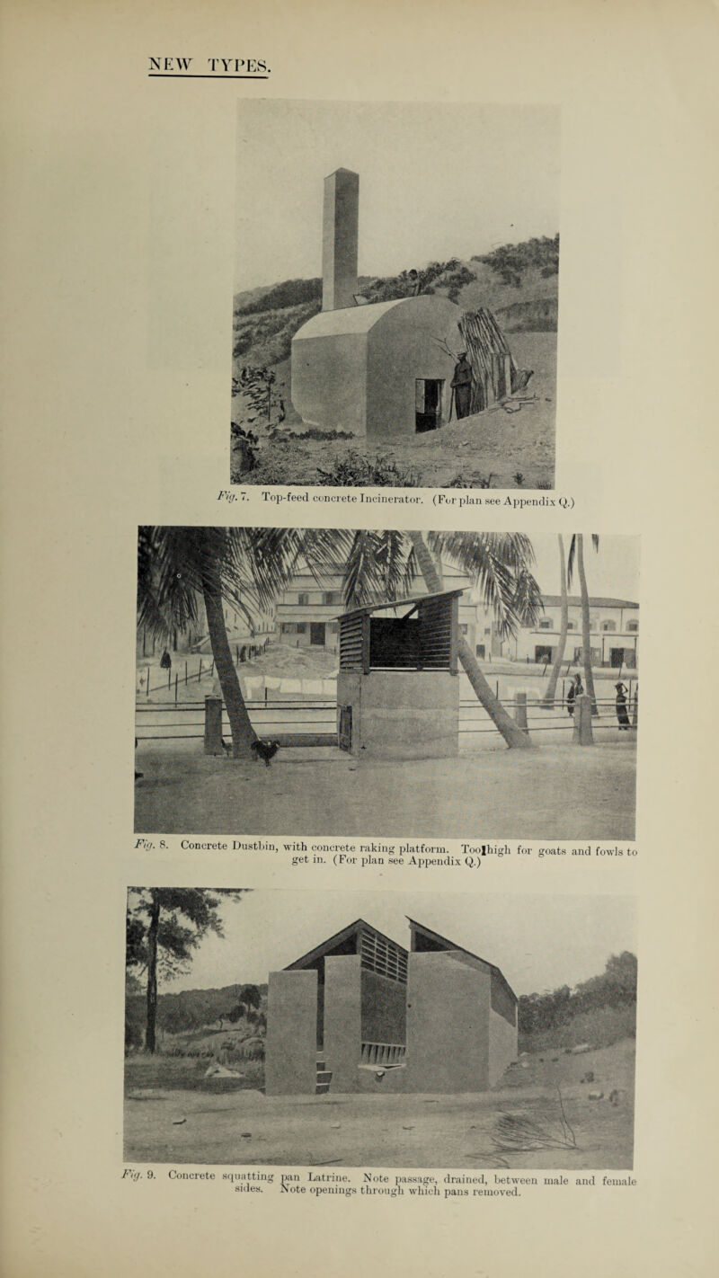 NEW TYPES Fig. 7. Top-feed concrete Incinerator. (For plan see Appendix Q.) Fig. 8. Concrete Dustbin, with concrete raking platform. Toolhigh for goats and fowls to get in. (For plan see Appendix Q.) 9. Concrete squatting pan Latrine. Note passage, drained, between male and femah sides. Note openings through which pans removed.