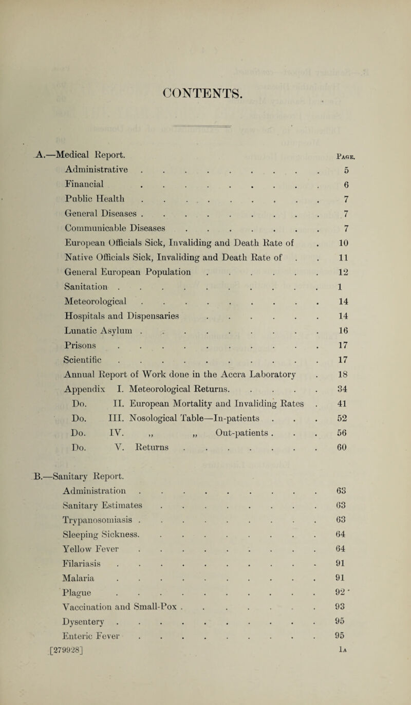 CONTENTS. A. —Medical Report. Page. Administrative ......... 5 Financial .6 Public Health ......... 7 General Diseases ......... 7 Communicable Diseases ....... 7 European Officials Sick, Invaliding and Death Rate of . 10 Native Officials Sick, Invaliding and Death Rate of . 11 General European Population . . . . . . 12 Sanitation .......... 1 Meteorological ......... 14 Hospitals and Dispensaries ...... 14 Lunatic Asylum . . . . . . . . . 16 Prisons .......... 17 Scientific .......... 17 Annual Report of Work done in the Accra Laboratory . 18 Appendix I. Meteorological Returns. .... 34 Do. II. European Mortality and Invaliding Rates . 41 Do. III. Nosological Table—In-patients ... 52 Do. IV. ,, „ Out-patients ... 56 Do. V. Returns ....... 60 B. —Sanitary Report. Administration ......... 63 Sanitary Estimates ........ 63 Trypanosomiasis ......... 63 Sleeping Sickness. ........ 64 Yellow Fever ......... 64 Filariasis .......... 91 Malaria .......... 91 Plasue .......... 92 * o Vaccination and Small-Pox , .93 Dysentery .......... 95 Enteric Fever ......... 95 [279928] 1a