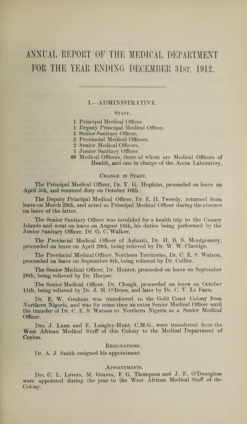 ANNUAL REPORT OF THE MEDICAL DEPARTMENT I.—ADMINISTRATIVE. Staff. 1 Principal Medical Officer. 1 Deputy Principal Medical Officer. 1 Senior Sanitary Officer. 2 Provincial Medical Officers. 2 Senior Medical Officers. 1 Junior Sanitary Officer. 49 Medical Officers, three of whom are Medical Officers of Health, and one in charge of the Accra Laboratory. Change in Staff. The Principal Medical Officer, Dr. F. G. Hopkins, proceeded on leave on April 5th, and resumed duty on October 10th. The Deputy Principal Medical Officer, Dr. E. H. Tweedy, returned from leave on March 29tli, and acted as Principal Medical Officer during the absence on leave of the latter. The Senior Sanitary Officer was invalided for a health trip to the Canary Islands and went on leave on August 16th, his duties being performed by the Junior Sanitary Officer, Dr. G. C. Walker. The Provincial Medical Officer of Ashanti, Dr. H. B. S. Montgomery, proceeded on leave on April 20th, being relieved by Dr. W. W. Claridge. The Provincial Medical Officer, Northern Territories, Dr. C. E. S. Watson, proceeded on leave on September 9tli, being relieved by Dr. Collier. The Senior Medical Officer, Dr. Hunter, proceeded on leave on September 28th, being relieved by Dr. Harper. The Senior Medical Officer, Dr. Clough, proceeded on leave on October 1 Itli, being relieved by Dr. J. M. O’Brien, and later by Dr. C. V. Le Eanu. Dr. E. W. Graham was transferred to the Gold Coast Colony from Northern Nigeria, and was for some time an extra Senior Medical Officer until the transfer of Dr. C. E. S. Watson to Northern Nigeria as a Senior Medical Officer. Drs. J. Lunn and E. Langley-Hunt, C.M.G., were transferred from the West African Medical Staff of this Colony to the Medical Department of Ceylon. Resignations. Dr. A. J. Smith resigned his appointment Appointments. Drs. C. L. Levers, M. Graves, F. G. Thompson and J. E. O’Donoghue were appointed during the year to the West African Medical Staff of the Colony.