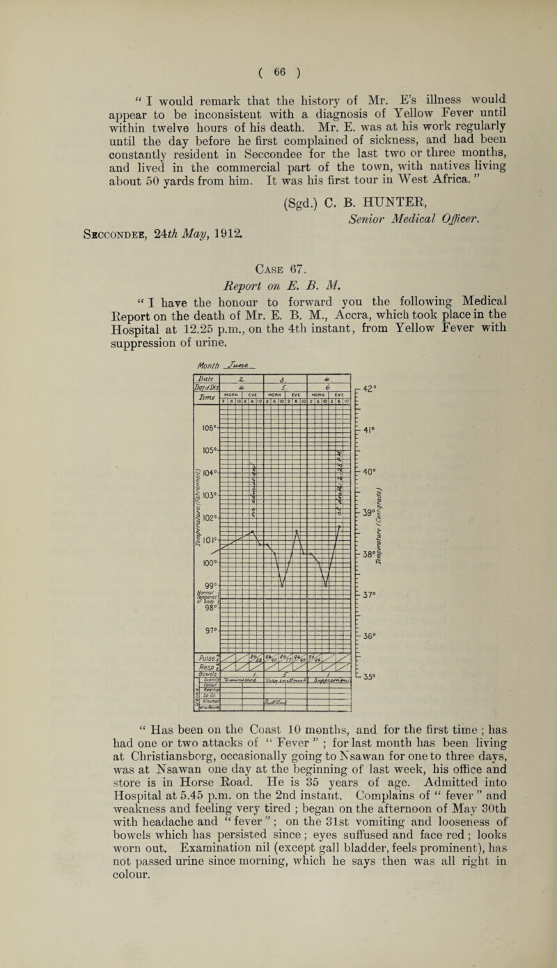 “ I would remark that the history of Mr. E’s illness would appear to be inconsistent with a diagnosis of Yellow Fever until within twelve hours of his death. Mr. E. was at his work regularly until the day before he first complained of sickness, and had been constantly resident in Seccondee for the last two or three months, and lived in the commercial part of the town, with natives living about 50 yards from him. It was his first tour in West Africa. ” (Sgd.) C. B. HUNTER, Senior Medical Officer. Seccondee, ^th May, 1912. Case 67. Report on E. B. M. “ I have the honour to forward you the following Medical Report on the death of Mr. E. B. M., Accra, which took place in the Hospital at 12.25 p.m., on the 4th instant, from Yellow Fever with suppression of urine. Month r 42° P 4i° r 40° •s g -38°t ft ;37° -36° 35° “ Has been on the Coast 10 months, and for the first time ; has had one or two attacks of “ Fever ” ; for last month has been living at Christiansborg, occasionally going to Nsawan for one to three days, was at Nsawan one day at the beginning of last week, his office and store is in Horse Road. He is 35 years of age. Admitted into Hospital at 5.45 p.m. on the 2nd instant. Complains of “ fever ” and weakness and feeling very tired ; began on the afternoon of May 30th with headache and “fever”; on the 31st vomiting and looseness of bowels which has persisted since; eyes suffused and face red; looks worn out. Examination nil (except gall bladder, feels prominent), has not passed urine since morning, which he says then was all right in colour.