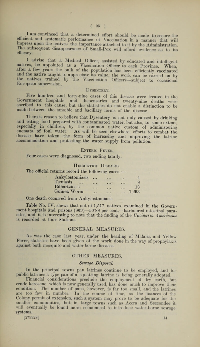 I am convinced that a determined effort should be made to secure the efficient and systematic performance of Vaccination in a manner that will impress upon the natives the importance attached to it by the Administration. 1 ic subsequent disappearance of Small-Pox will afford evidence as to its efficacy. I advise that a Medical Officer, assisted by educated and intelligent natives, be appointed as a Vaccination Officer to each Province. When, aftei a few. years the bulk of the population has been efficiently vaccinated and the native taught to appreciate its value, the work can be carried on by the natives trained by the Vaccination Officers—subject to occasional European supervision. Dysentery. hive hundred and forty-nine cases of this disease were treated in the Government hospitals and dispensaries and twenty-nine deaths were ascribed to this cause, but the statistics do not enable a distinction to be made between the amoebic and bacillary forms of the disease. There is reason to believe that Dysentery is not only caused by drinking and eating food prepared with contaminated water, but also, to some extent, especially in children, by the common native custom of administering enemata of foul water. As will be seen elsewhere, efforts to combat the disease have taken the form of increasing and improving the latrine accommodation and protecting the water supply from pollution. Enteric Fever. Four cases were diagnosed, two ending fatally. Helminthic Diseases. The official returns record the following cases :— Ankylostomiasis ... ... ... 4 Tseniasis ... ... ... ... 8 Bilhartziosis ... ... ... 13 Guinea Worm ... ... ... 1,293 One death occurred from Ankylostomiasis. Table No. IV. shews that out of 1,517 natives examined in the Govern¬ ment hospitals and prisons (863)—56-88 per cent.—harboured intestinal para¬ sites, and it is interesting to note that the finding of the Uncinaria Americana is recorded at four Stations. GENERAL MEASURES. As was the case last year, under the heading of Malaria and Yellow Fever, statistics have been given of the work done in the way of prophvlaxis against both mosquito and water-borne diseases. OTHER MEASURES. Sewage Disposal. In the principal towns pan latrines continue to be employed, and for public latrines a type-pan of a squatting latrine is being generally adopted. Financial considerations preclude the employment of dry earth, but crude kerosene, which is now generally used, has done much to improve their condition. The number of pans, however, is far too small, and the latrines are too few in number. In the course of time, as the finances of the Colony permit of extension, such a system may prove to be adequate for the smaller communities, but in large towns such as Accra and Seccondee it will eventually be found more economical to introduce water-borne sewage systems. [279928] 14