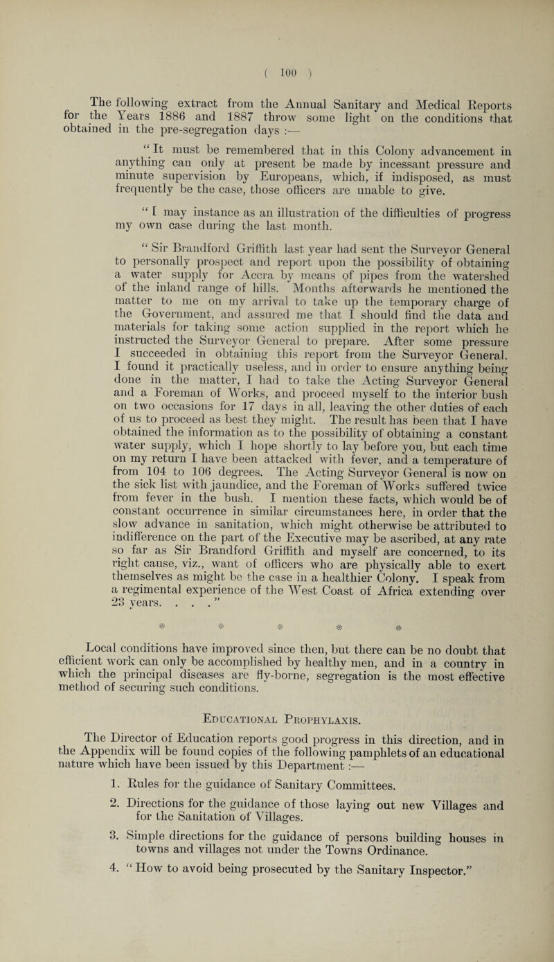 The following extract from the Annual Sanitary and Medical Reports for the Tears 1886 and 1887 throw some light on the conditions that obtained in the pre-segregation days :— “ It must be remembered that in this Colony advancement in anything can only at present be made by incessant pressure and minute supervision by Europeans, which, if indisposed, as must frequently be the case, those officers are unable to give. u f may instance as an illustration of the difficulties of progress my own case during the last month. “ Sir Brandford Griffith last year had sent the Surveyor General to personally prospect and report upon the possibility of obtaining a water supply for Accra by means of pipes from the watershed of the inland range of hills. Months afterwards he mentioned the matter to me on my arrival to take up the temporary charge of the Government, and assured me that I should find the data and materials for taking some action supplied in the report which he instructed the Surveyor General to prepare. After some pressure I succeeded in obtaining this report from the Surveyor General. I found it practically useless, and in order to ensure anything being done in the matter, I had to take the Acting Surveyor General and a Foreman of Works, and proceed myself to the interior bush on two occasions for 17 days in all, leaving the other duties of each of us to proceed as best they might. The result lias been that I have obtained the information as to the possibility of obtaining a constant water supply, which I hope shortly to lay before you, but each time on my return I have been attacked with fever, and a temperature of from 104 to 106 degrees. The Acting Surveyor General is now on the sick list with jaundice, and the Foreman of Works suffered twice from fever in the bush. I mention these facts, which would be of constant occurrence in similar circumstances here, in order that the slow advance in sanitation, which might otherwise be attributed to indifference on the part of the Executive may be ascribed, at any rate so far as Sir Brandford Griffith and myself are concerned, to its right cause, viz., want of officers who are physically able to exert themselves as might be the case in a healthier Colony. I speak from a regimental experience of the West Coast of Africa extending over 23 years. . . . ” ^ # # # Local conditions have improved since then, but there can be no doubt that efficient work can only be accomplished by healthy men, and in a country in which the principal diseases are fly-borne, segregation is the most effective method of securing such conditions. Educational Prophylaxis. The Director of Education reports good progress in this direction, and in the Appendix will be found copies of the following pamphlets of an educational nature which have been issued by this Department:— 1. Rules for the guidance of Sanitary Committees. 2. Directions for the guidance of those laying out new Villages and for the Sanitation of Villages. 3. Simple directions for the guidance of persons building houses in towns and villages not under the Towns Ordinance. 4. “ How to avoid being prosecuted by the Sanitary Inspector.”