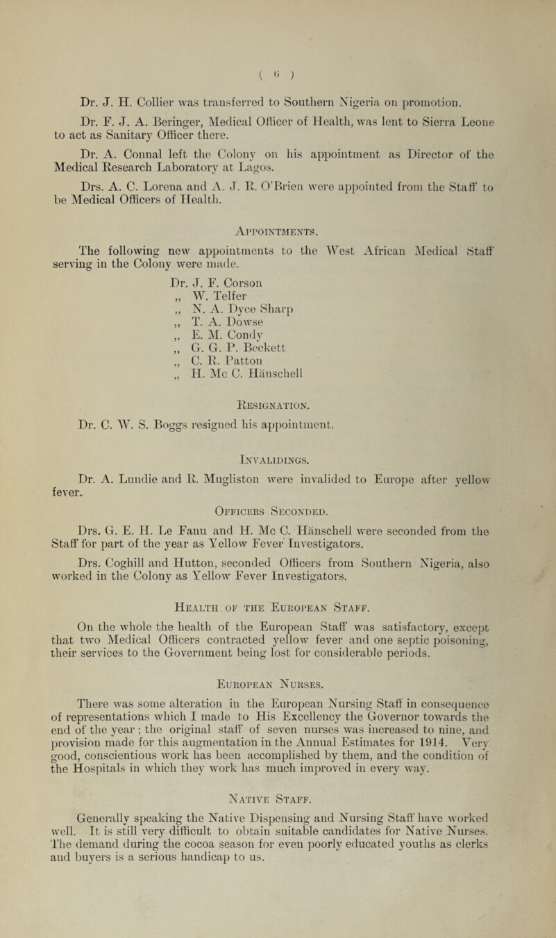 ( ) Dr. J. H. Collier was transferred to Southern Nigeria on promotion. Dr. F. J. A. Beringer, Medical Officer of Health, was lent to Sierra Leone to act as Sanitary Officer there. Dr. A. Connal left the Colony on his appointment as Director of the Medical Research Laboratory at Lagos. Drs. A. C. Lorena and A. J. R. O'Brien were appointed from the Staff to be Medical Officers of Health. Appointments. The following new appointments to the West African Medical Staff serving in the Colony were made. Dr. J. F. Corson „ W. Telfer ,, N. A. Dyce Sharp ,, T. A. Dowse ,, E. M. Condy ,, G. G. P. Beckett ,, C. R. Patton ,, H. Me C. Hanschell Resignation. Dr. C. W. S. Boggs resigned his appointment. Invalidings. Dr. A. Lundie and R. Mugliston were invalided to Europe after yellow fever.- Officers Seconded. Drs. G. E. H. Le Fanu and H. Me C. Hanschell were seconded from the Staff for part of the year as Yellow Fever Investigators. Drs. Coghill and Hutton, seconded Officers from Southern Nigeria, afso worked in the Colony as Yellow Fever Investigators. Health of the European Staff. On the whole the health of the European Staff was satisfactory, except that two Medical Officers contracted yellow fever and one septic poisoning, their services to the Government being lost for considerable periods. European Nurses. There was some alteration in the European Nursing Staff in consequence of representations which I made to His Excellency the Governor towards the end of the year ; the original staff of seven nurses was increased to nine, and provision made for this augmentation in the Annual Estimates for 1914. Very good, conscientious work has been accomplished by them, and the condition of the Hospitals in which they work has much improved in every way. Native Staff. Generally speaking the Native Dispensing and Nursing Staff have worked well. It is still very difficult to obtain suitable candidates for Native Nurses. The demand during the cocoa season for even poorly educated youths as clerks and buyers is a serious handicap to us.