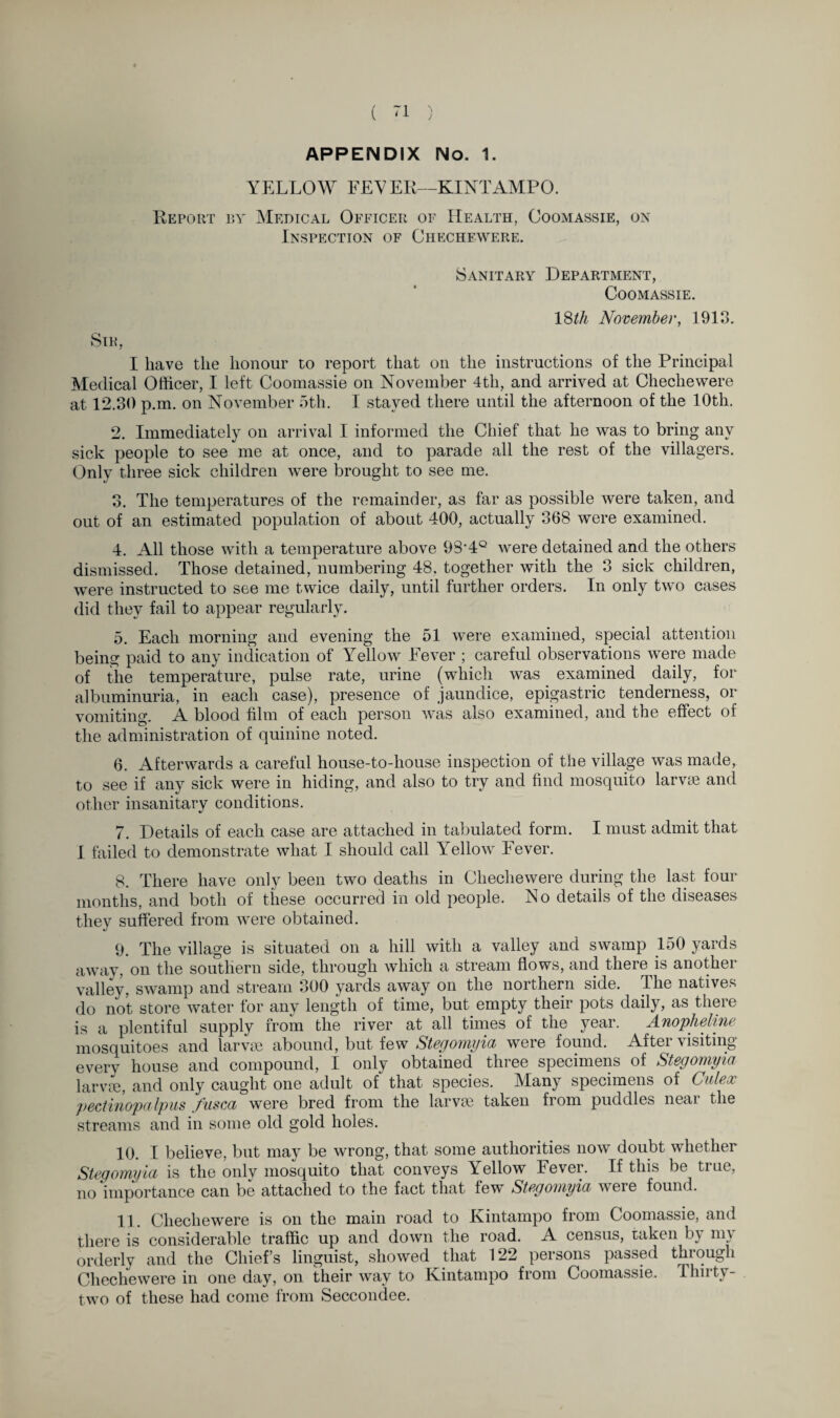 APPENDIX No. 1. YELLOW FEVER—KINTAMPO. Report by Medical Officer of Health, Coomassie, on Inspection of Chechewere. Sanitary Department, Coomassie. 18th November, 1913. Sir, I have the honour to report that on the instructions of the Principal Medical Officer, I left Coomassie on November 4th, and arrived at Chechewere at 12.30 p.m. on November 5th. I stayed there until the afternoon of the 10th. 2. Immediately on arrival I informed the Chief that he was to bring any sick people to see me at once, and to parade all the rest of the villagers. Only three sick children were brought to see me. 3. The temperatures of the remainder, as far as possible were taken, and out of an estimated population of about 400, actually 368 were examined. 4. All those with a temperature above 93-4Q were detained and the others dismissed. Those detained, numbering 48, together with the 3 sick children, were instructed to see me twice daily, until further orders. In only two cases did they fail to appear regularly. 5. Each morning and evening the 51 were examined, special attention being paid to any indication of Yellow Fever ; careful observations were made of the temperature, pulse rate, urine (which was examined daily, for albuminuria, in each case), presence of jaundice, epigastric tenderness, or vomiting. A blood film of each person was also examined, and the effect of the administration of quinine noted. 6. Afterwards a careful house-to-house inspection of the village was made, to see if any sick were in hiding, and also to try and find mosquito larvae and other insanitary conditions. 7. Details of each case are attached in tabulated form. I must admit that I failed to demonstrate what I should call Yellow Fever. 8. There have only been two deaths in Chechewere during the last four months, and both of these occurred in old people. No details of the diseases they suffered from were obtained. 9. The village is situated on a hill with a valley and swamp 150 yards away, on the southern side, through which a stream flows, and there is another valley, swamp and stream 300 yards away on the northern side. The natives do not store water for any length of time, but empty their pots daily, as there is a plentiful supply from the river at all times of the year. Anopheline mosquitoes and larvm abound, but few Stegomyia were found. After visiting every house and compound, I only obtained three specimens of Stegomyia larvae, and only caught one adult of that species. Many specimens of Culeoc pectinopa Ipus fusca were bred from the larvae taken from puddles near the streams and in some old gold holes. 10. I believe, but may be wrong, that some authorities now doubt whether Stegomyia is the onlv mosquito that conveys Yellow Fever. If this be true, no importance can be attached to the fact that few Stegomyia were found. 11. Chechewere is on the main road to Kintampo from Coomassie, and there is considerable traffic up and down the road. A census, taken by my orderly and the Chief’s linguist, showed that 122 persons passed through Chechewere in one day, on their way to Kintampo from Coomassie. Thirty- two of these had come from Seccondee.