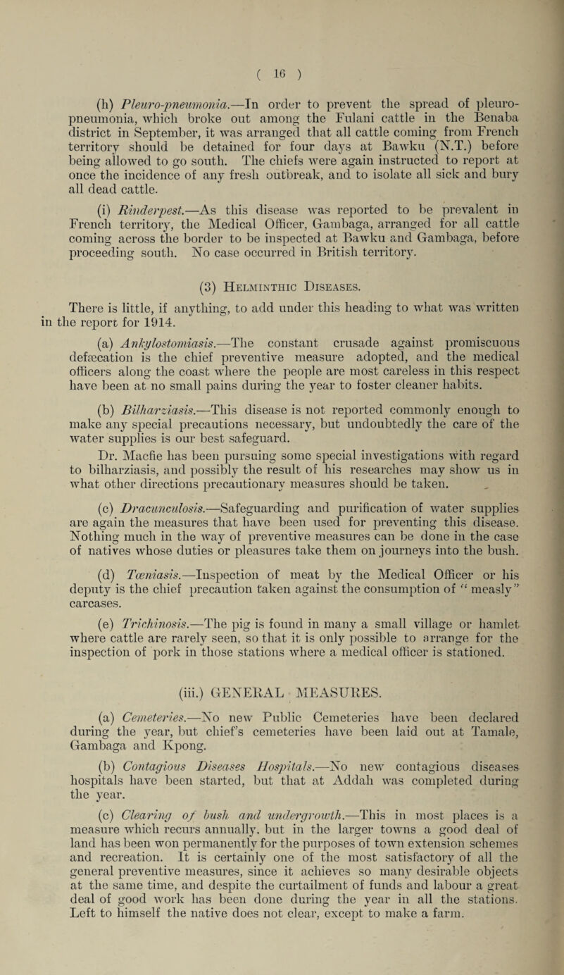 (h) Pleuro-pneumonia.—In order to prevent the spread of pleuro¬ pneumonia, which broke out among the Fulani cattle in the Benaba district in September, it was arranged that all cattle coming from French territory should be detained for four days at Bawku (N.T.) before being allowed to go south. The chiefs were again instructed to report at once the incidence of any fresh outbreak, and to isolate all sick and bury all dead cattle. (i) Rinderpest.—As this disease was reported to be prevalent in French territory, the Medical Officer, Gambaga, arranged for all cattle coming across the border to be inspected at Bawku and Gambaga, before proceeding south. No case occurred in British territory. (3) Helminthic Diseases. There is little, if anything, to add under this heading to what was written in the report for 1914. (a) Ankylostomiasis.—The constant crusade against promiscuous defecation is the chief preventive measure adopted, and the medical officers along the coast where the people are most careless in this respect have been at no small pains during the year to foster cleaner habits. (b) Bilharziasis.—This disease is not reported commonly enough to make any special precautions necessary, but undoubtedly the care of the water supplies is our best safeguard. Dr. Macfie has been pursuing some special investigations with regard to bilharziasis, and possibly the result of his researches may show us in what other directions precautionary measures should be taken. (c) Dracunculosis.—Safeguarding and purification of water supplies are again the measures that have been used for preventing this disease. Nothing much in the way of preventive measures can be done in the case of natives whose duties or pleasures take them on journeys into the bush. (d) Tceniasis.—Inspection of meat by the Medical Officer or his deputy is the chief precaution taken against the consumption of “ measly” carcases. (e) Trichinosis.—The pig is found in many a small village or hamlet where cattle are rarely seen, so that it is only possible to arrange for the inspection of pork in those stations where a medical officer is stationed. (iii.) GENERAL MEASURES. (a) Cemeteries.—No new Public Cemeteries have been declared during the year, but chiefs cemeteries have been laid out at Tamale, Gambaga and Kpong. (b) Contagious Diseases Hospitals.—No new contagious diseases hospitals have been started, but that at Addali was completed during the year. (c) Clearing of bush and undergrowth.—This in most places is a measure which recurs annually, but in the larger towns a good deal of land has been won permanently for the purposes of town extension schemes and recreation. It is certainly one of the most satisfactory of all the general preventive measures, since it achieves so many desirable objects at the same time, and despite the curtailment of funds and labour a great deal of good work has been done during the year in all the stations. Left to himself the native does not clear, except to make a farm.