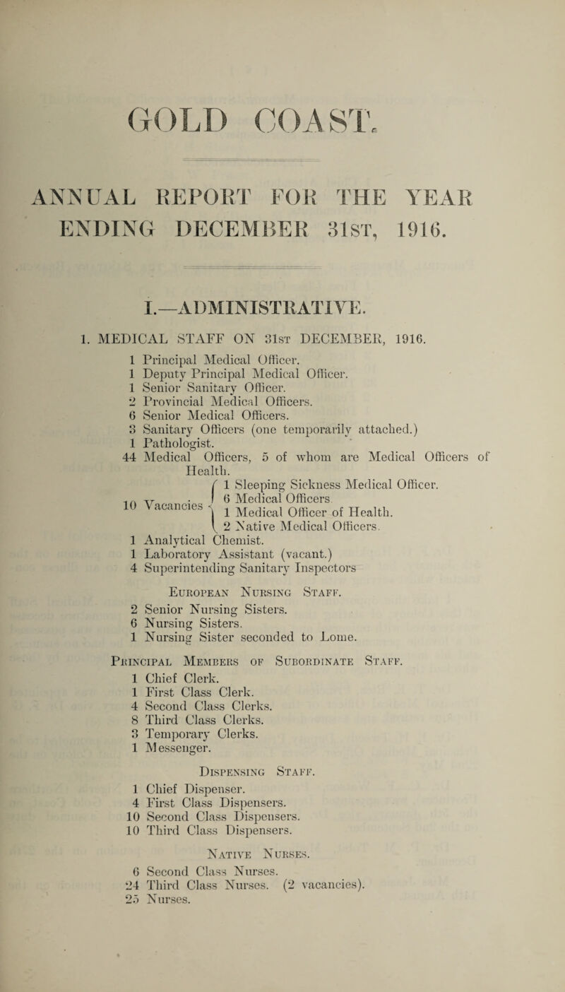 GOLD COA ST. REPORT FOR THE YEAR ENDING DECEMBER 31 ST, 1916. I.—ADMINISTRATIVE. 1. MEDICAL STAFF ON 31st DECEMBER, 1916. 1 1 1 2 6 O o i 44 10 1 1 4 Principal Medical Officer. Deputy Principal Medical Officer. Senior Sanitary Officer. Provincial Medical Officers. Senior Medical Officers. Sanitary Officers (one temporarily attached.) Pathologist. Medical Officers, 5 of whom are Medical Officers Health. f 1 Sleeping Sickness Medical Officer. ) 6 Medical Officers acancies ^ Medical Officer of Health. I 2 Native Medical Officers. Analytical Chemist. Laboratory Assistant (vacant.) Superintending Sanitary Inspectors of European Nursing Staff. 2 Senior Nursing Sisters. 6 Nursing Sisters. 1 Nursing Sister seconded to Lome. c. Principal Members of Subordinate Staff. 1 Chief Clerk. 1 First Class Clerk. 4 Second Class Clerks. 8 Third Class Clerks. 3 Temporary Clerks. 1 Messenger. Dispensing Staff. 1 Chief Dispenser. 4 First Class Dispensers. 10 Second Class Dispensers. 10 Third Class Dispensers. Native Nurses. 6 Second Class Nurses. 24 Third Class Nurses. (2 vacancies). 25 Nurses.