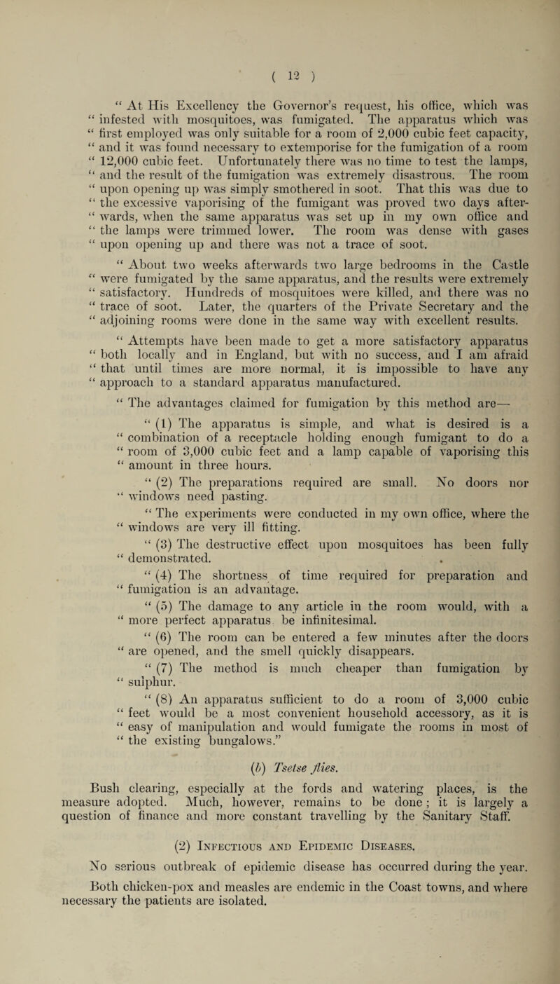 “ At His Excellency the Governor’s request, his office, which was “ infested with mosquitoes, was fumigated. The apparatus which was “ first employed was only suitable for a room of 2,000 cubic feet capacity, “ and it was found necessary to extemporise for the fumigation of a room “ 12,000 cubic feet. Unfortunately there was no time to test the lamps, “ and the result of the fumigation was extremely disastrous. The room “ upon opening up was simply smothered in soot. That this was due to “ the excessive vaporising of the fumigant was proved two days after- “ wards, when the same apparatus was set up in my own office and “ the lamps were trimmed lower. The room was dense with gases “ upon opening up and there was not a trace of soot. “ About two weeks afterwards two lar^e bedrooms in the Castle “ were fumigated by the same apparatus, and the results were extremely “ satisfactory. Hundreds of mosquitoes were killed, and there was no “ trace of soot. Later, the quarters of the Private Secretary and the “ adjoining rooms were done in the same way with excellent results. “ Attempts have been made to get a more satisfactory apparatus “ both locally and in England, but with no success, and I am afraid “ that until times are more normal, it is impossible to have any “ approach to a standard apparatus manufactured. “ The advantages claimed for fumigation by this method are— “ (1) The apparatus is simple, and what is desired is a “ combination of a receptacle holding enough fumigant to do a “ room of 3,000 cubic feet and a lamp capable of vaporising this “ amount in three hours. “ (2) The preparations required are small. No doors nor “ windows need pasting. “ The experiments were conducted in my own office, where the “ windows are very ill fitting. “ (3) The destructive effect upon mosquitoes has been fully “ demonstrated. “ (4) The shortness of time required for preparation and “ fumigation is an advantage. “ (5) The damage to any article in the room would, with a “ more perfect apparatus be infinitesimal. “ (6) The room can be entered a few minutes after the doors “ are opened, and the smell quickly disappears. “ (7) The method is much cheaper than fumigation by “ sulphur. “ (8) An apparatus sufficient to do a room of 3,000 cubic “ feet would be a most convenient household accessory, as it is “ easy of manipulation and would fumigate the rooms in most of “ the existing bungalows.” (b) Tsetse Jiies. Busli clearing, especially at the fords and watering places, is the measure adopted. Much, however, remains to be done ; it is largely a question of finance and more constant travelling by the Sanitary Staff. (2) Infectious and Epidemic Diseases. No serious outbreak of epidemic disease has occurred during the year. Both chicken-pox and measles are endemic in the Coast towns, and where necessary the patients are isolated.