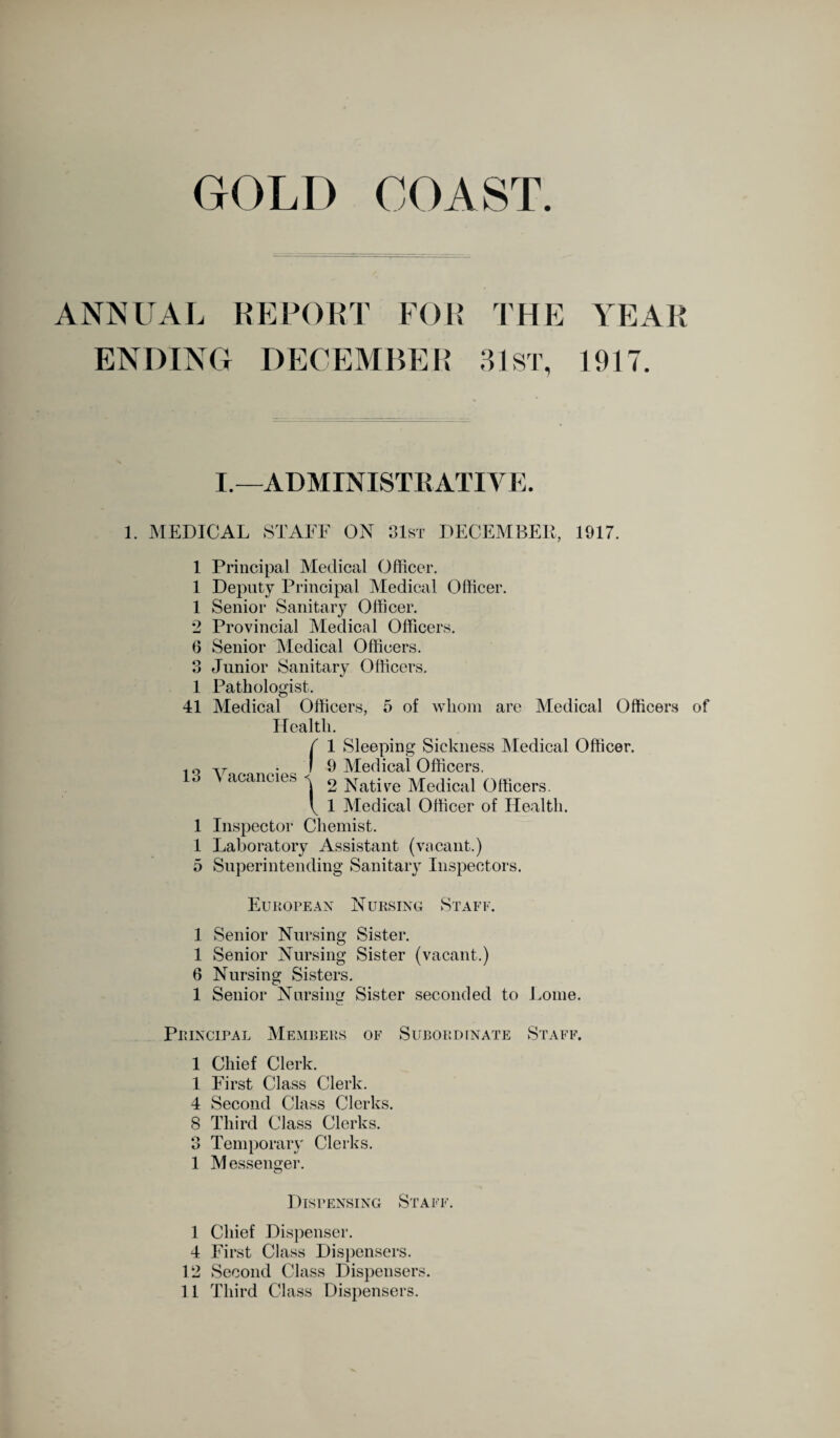 GOLD COAST. ANNUAL REPORT FOR THE ENDING DECEMBER 31 ST, YEAR 1917. I.—ADMINISTRATIVE. 1. MEDICAL STAFF ON !Ist DECEMBER, 1917. 1 1 1 9 — 6 o o 1 41 13 1 1 5 1 1 6 1 Principal Medical Officer. Deputy Principal Medical Officer. Senior Sanitary Officer. Provincial Medical Officers. Senior Medical Officers. Junior Sanitary Officers. Pathologist. Medical Officers, 5 of whom are Medical Officers of Health. Vacancies f 1 Sleeping Sickness Medical I 9 Medical Officers. \ 2 Native Medical Officers. \ 1 Medical Officer of Health. Inspector Chemist. Laboratory Assistant (vacant.) Superintending Sanitary Inspectors. Officer. European Nursing Staff. Senior Nursing Sister. Senior Nursing Sister (vacant.) Nursing Sisters. Senior Nursimr Sister seconded to Lome. Principal Members of Subordinate Staff. 1 Chief Clerk. 1 First Class Clerk. 4 Second Class Clerks. 8 Third Class Clerks. 3 Temporary Clerks. 1 Messenger. o Dispensing Staff. 1 Chief Dispenser. 4 First Class Dispensers. 12 Second Class Dispensers. 11 Third Class Dispensers.