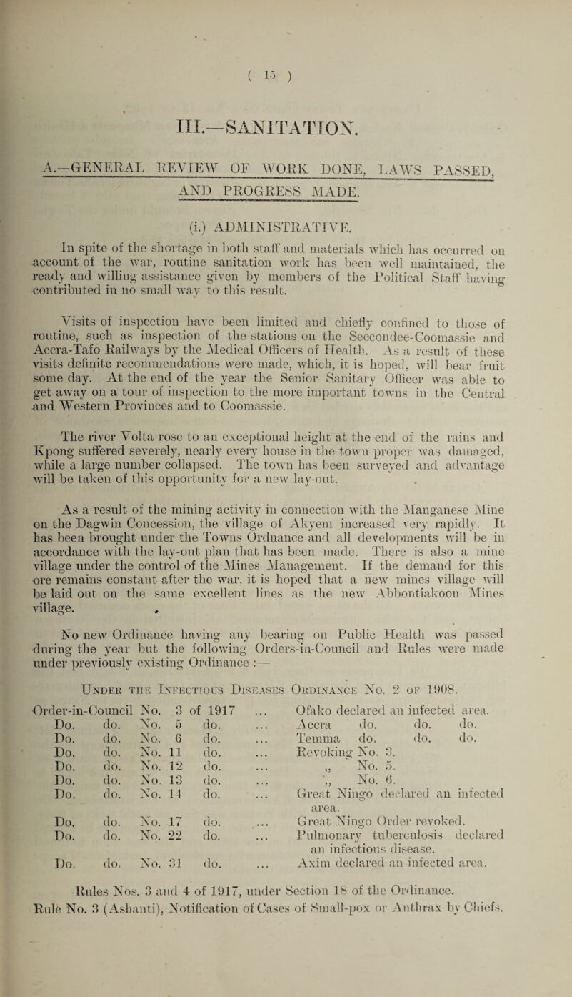 III.—SANITATION. A.—GENERAL REVIEW OF WORK DONE, LAWS PASSED, AND PROGRESS MADE. (i.) ADMINISTRATIVE. In spite of the shortage in both staff and materials which has occurred on account of the war, routine sanitation work has been well maintained, the ready and willing assistance given by members of the Political Staff having contributed in no small way to this result. Visits of inspection have been limited and chiefly confined to those of routine, such as inspection of the stations on the Seccondee-Coomassie and Accra-Tafo Railways by the Medical Officers of Health. As a result of these visits definite recommendations were made, which, it is hoped, will bear fruit some day. At the end of the year the Senior Sanitary Officer was able to get away on a tour of inspection to the more important towns in the Central and Western Provinces and to Coomassie. The river Volta rose to an exceptional height at the end of the rains and Kpong suffered severely, nearly every house in the town proper was damaged, while a large number collapsed. The town has been surveyed and advantage will be taken of this opportunity for a new lay-out. As a result of the mining activity in connection with the Manganese Mine on the Dagvvin Concession, the village of Akyem increased very rapidly. It has been brought under the Towns Ordnance and all developments will be in accordance with the lay-out plan that has been made. There is also a mine village under the control of the Mines Management. If the demand for this ore remains constant after the war, it is hoped that a new mines village will be laid out on the same excellent lines as the new Abbontiakoon Mines village. No new Ordinance having any bearing on Public Health was passed during the vear but the following Orders-in-Council and Rules were made under previously existing Ordinance :— Under the Infectious Diseases Ordinance No. 2 of 1908. ler-in- -Council No. o O of 1917 ... Ofako declared an infected area. Do. do. No. 5 do. Accra do. do. do. Do. do. No. 6 do. Temma do. do. do. Do. do. No. 11 do. Revoking No. 3. Do. do. No. 12 do. „ No. 5. Do. do. No. 13 do. •„ No. 6. Do. do. No. 14 do. Great Ningo declared an infected area. Do. do. No. 17 do. Great Ningo Order revoked. Do. do. No. 22 do. Pulmonary tuberculosis declared an infectious disease. Do. do. No. 31 do. Axim declared an infected area. Rules Nos. 3 and 4 of 1917, under Section 18 of the Ordinance. Rule No. 3 (Ashanti), Notification of Cases of Small-pox or Anthrax by Chiefs.