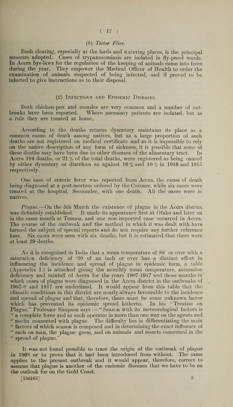 (b) Tsetse Flies. Bush clearing, especially at the fords and watering places, is the principal measure adopted. Cases of trypanosomiasis are isolated in fly-proof wards. In Accra bye-laws for the regulation of the keeping of animals came into force during the year. They empower the Medical Officer of Health to order the examination of animals suspected of being infected, and if proved to be infected to give instructions as to their disposal. (2) Infectious and Epidemic Diseases. Both chicken-pox and measles are very common and a number of out¬ breaks have been reported. Where necessary patients are isolated, but as a rule they are treated at home. According to the deaths returns dysentery maintains its place as a common cause of death among natives, but as a large proportion of such deaths are not registered on medical certificate and as it is impossible to rely on the native description of any form of sickness, it is possible that some of these deaths may have been due to other diseases of the alimentary tract. In Accra 194 deaths, or 21 % of the total deaths, were registered as being caused by either dysentery or diarrhoea as against 16% and 10 % in 1916 and 1915 respectively. One case of enteric fever was reported from Accra, the cause of death being diagnosed at a post-mortem ordered by the Coroner, while six cases were treated at the hospital, Seccondee, with one death. All the cases were in natives. Plague.—On the 5th March the existence of plague in the Accra district was definitely established. It made its appearance first at Ofako and later on in the same month at Temrna, and one non-imported case occurred in Accra. The course of the outbreak and the method in which it lvas dealt with have formed the subject of special reports and do not require any further reference here. Six cases were seen with six deaths, but it is estimated that there were at least 39 deaths. As it is recognised in India that a mean temperature of 80: or over with a saturation deficiency of *30 of an inch or over has a distinct effect in influencing the incidence and spread of plague in epidemic form, a table (Appendix I.) is attached giving the monthly mean temperature, saturation deficiency and rainfall of Accra for the years 1907-1917 and those months in which cases of plague were diagnosed in the Accra district in the outbreaks of 1907-8 and 1917 are underlined. It would appear from this table that the climatic conditions in this district are nearly always favourable to the incidence and spread of plague and that, therefore, there must be some unknown factor which has prevented its epidemic spread hitherto. In his “Treatise on Plague.” Professor Simpson says :—“ Season with its meteorological factors is “ a complete force and as such operates in more than one wray on the agents and “ media connected with plague. The difficulty lies in differentiating the main “ factors of wdiicli season is composed and in determining the exact influence of “ each on man, the plague germ, and on animals and insects concerned in the “ spread of plague.” It was not found possible to trace the origin of the outbreak of plague in 1908 or to prove that it had been introduced from without. The same applies to the present outbreak and it would appear, therefore, correct to assume that plague is another of the endemic diseases that we have to lie on the outlook for on the Gold Coast. [156165] 3