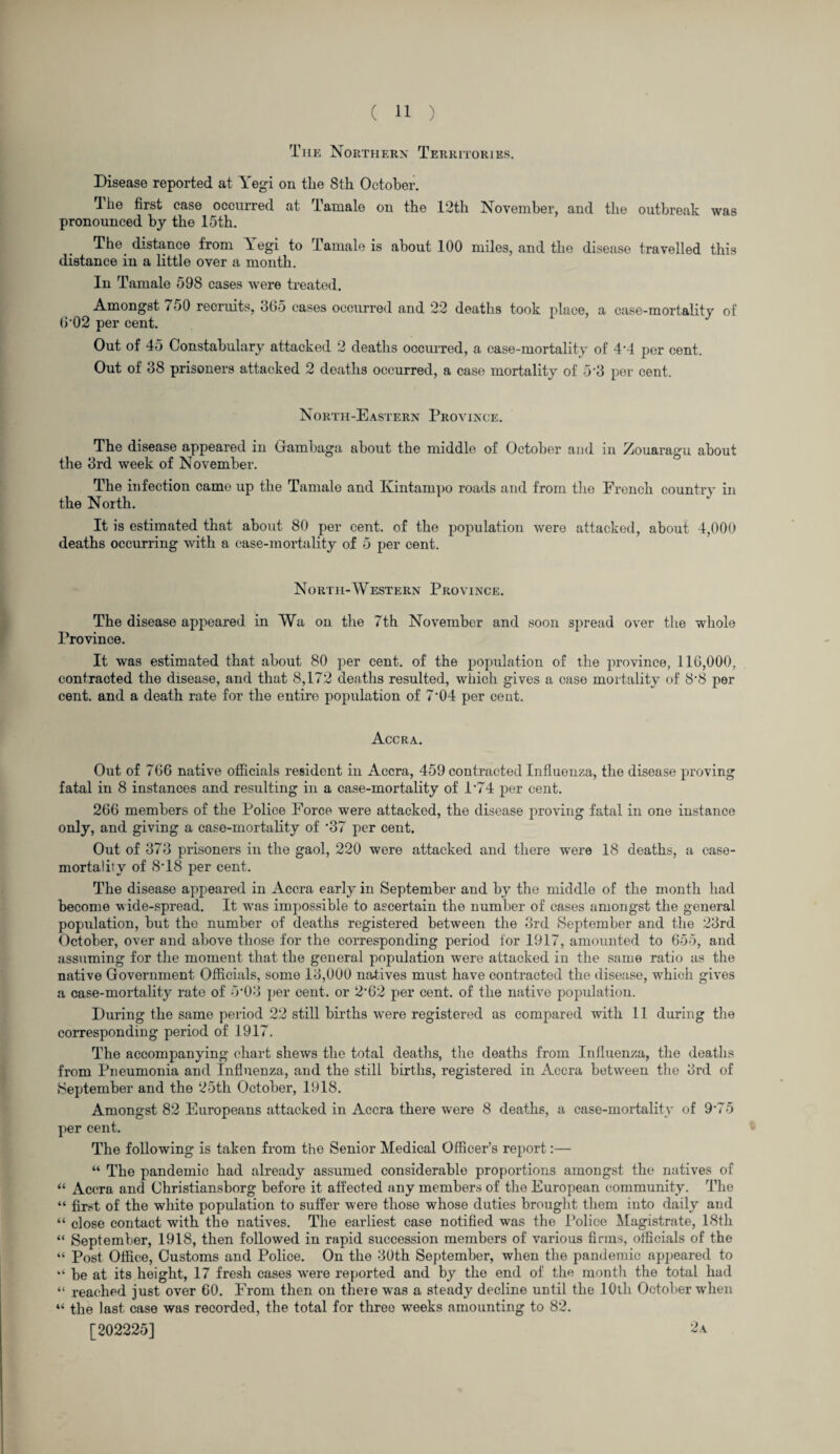 The Northern Territories. Disease reported at Yegi on the 8th October. 1 he first case occurred at Tamale on the 12th November, and the outbreak was pronounced by the 15th. The distance from \egi to Tamale is about 100 miles, and the disease travelled this distance in a little over a month. In Tamale 598 cases were treated. Amongst i 50 recruits, 305 cases occurred and 22 deaths took place, a case-mortality of 602 per cent. Out of 45 Constabulary attacked 2 deaths occurred, a case-mortality of 4'4 per cent. Out of 38 prisoners attacked 2 deaths occurred, a case mortality of 53 per cent. North-Eastern Province. The disease appeared in Gambaga about the middle of October and in Zouaragu about the 3rd week of November. The infection came up the Tamale and Kintampo roads and from the French country in the North. It is estimated that about 80 per cent, of the population were attacked, about 4,000 deaths occurring with a case-mortality of 5 per cent. North-Western Province. The disease appeared in Wa on the 7th November and soon spread over the whole Province. It was estimated that about 80 per cent, of the population of the province, 116,000, contracted the disease, and that 8,172 deaths resulted, which gives a case mortality of 8‘8 per cent, and a death rate for the entire population of 7‘04 per cent. Accra. Out of 766 native officials resident in Accra, 459 contracted Influenza, the disease proving fatal in 8 instances and resulting in a case-mortality of 1'74 per cent. 266 members of the Police Force were attacked, the disease proving fatal in one instance only, and giving a case-mortality of '37 per cent. Out of 373 prisoners in the gaol, 220 were attacked and there were 18 deaths, a case- mortality of 8T8 per cent. The disease appeared in Accra early in September and by the middle of the month had become wide-spread. It rvas impossible to ascertain the number of cases amongst the general population, but the number of deaths registered between the 3rd September and the 23rd October, over and above those for the corresponding period for 1917, amounted to 655, and assuming for the moment that the general population were attacked in the same ratio as the native Government Officials, some 13,000 natives must have contracted the disease, which gives a case-mortality rate of 5‘03 per cent, or 2-62 per cent, of the native population. During the same period 22 still births were registered as compared with 11 during the corresponding period of 1917. The accompanying chart shews the total deaths, the deaths from Influenza, the deaths from Pneumonia and Influenza, and the still births, registered in Accra between the 3rd of •September and the 25th October, 1918. Amongst 82 Europeans attacked in Accra there were 8 deaths, a case-mortality of 9’75 per cent. The following is taken from the Senior Medical Officer’s report:— “ The pandemic had already assumed considerable proportions amongst the natives of “ Accra and Christiansborg before it affected any members of the European community. The “ first of the white population to suffer were those whose duties brought them into daily and “ close contact with the natives. The earliest case notified was the Police Magistrate, 18th “ September, 1918, then followed in rapid succession members of various firms, officials of the “ Post Office, Customs and Police. On the 30th September, when the pandemic appeared to “ be at its height, 17 fresh cases were reported and by the end of the month the total had “ reached just over 60. From then on there was a steady decline until the 10th October when “ the last case was recorded, the total for three w^eeks amounting to 82. [202225] 2.a