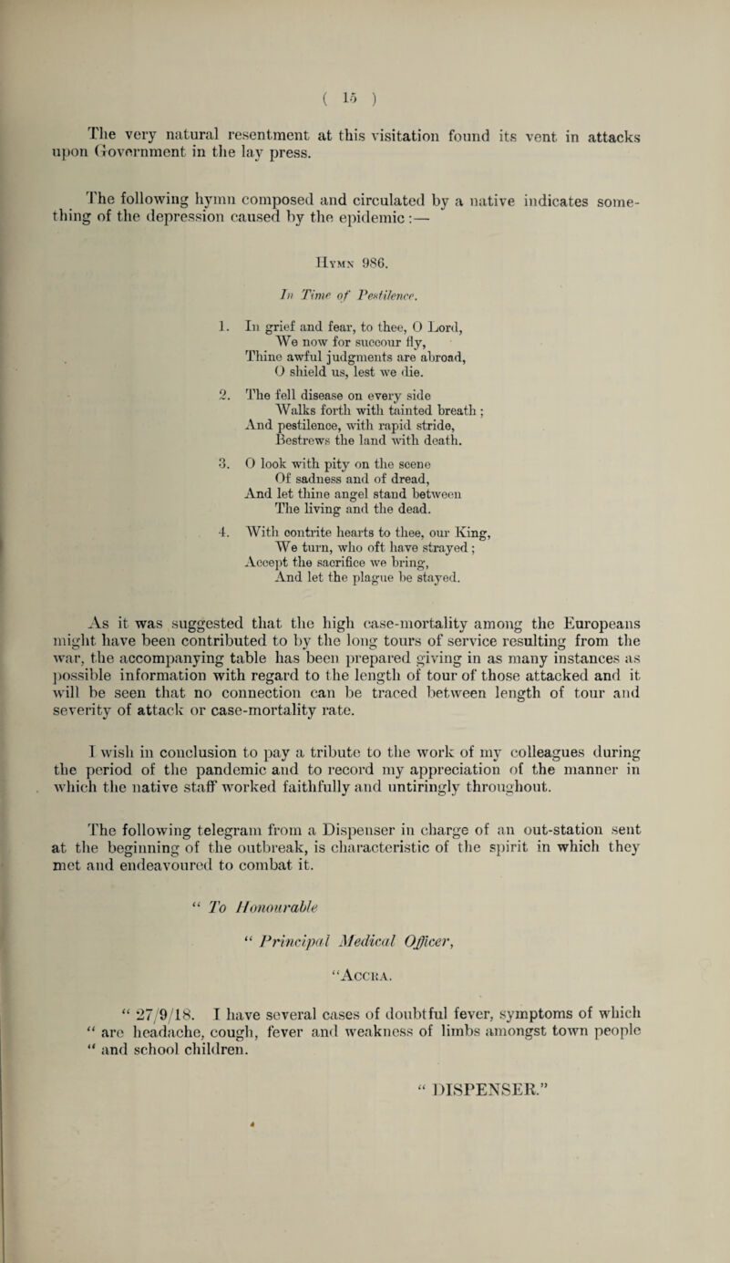 The very natural resentment at this visitation found its vent in attacks upon Government in the lay press. The following hymn composed and circulated by a native indicates some¬ thing of the depression caused by the epidemic:— Hymn 986. hi Time of Pestilence. 1. In grief and fear, to thee, 0 Lord, We now for succour fiy, Thine awful judgments are abroad, O shield us, lest we die. 2. The fell disease on every side Walks forth with tainted breath ; And pestilence, with rapid stride, Bestrews the land with death. 3. O look with pity on the scene Of sadness and of dread, And let thine angel stand between The living and the dead. 4. With oontrite hearts to thee, our King, We turn, who oft have strayed ; Accept the sacrifice we bring, And let the plague be stayed. As it was suggested that the high case-mortality among the Europeans might have been contributed to by the long tours of service resulting from the war, the accompanying table has been prepared giving in as many instances as possible information with regard to the length of tour of those attacked and it will be seen that no connection can be traced between length of tour and severity of attack or case-mortality rate. I wish in conclusion to pay a tribute to the work of my colleagues during the period of the pandemic and to record my appreciation of the manner in which the native staff worked faithfully and untiringly throughout. The following telegram from a Dispenser in charge of an out-station sent at the beginning of the outbreak, is characteristic of the spirit in which they met and endeavoured to combat it. “ To Honourable “ Principal Medical Officer, “Accra. “ 27/9/18. I have several cases of doubtful fever, symptoms of which “ are headache, cough, fever and weakness of limbs amongst town people 41 and school children. 44 DISPENSER. 4