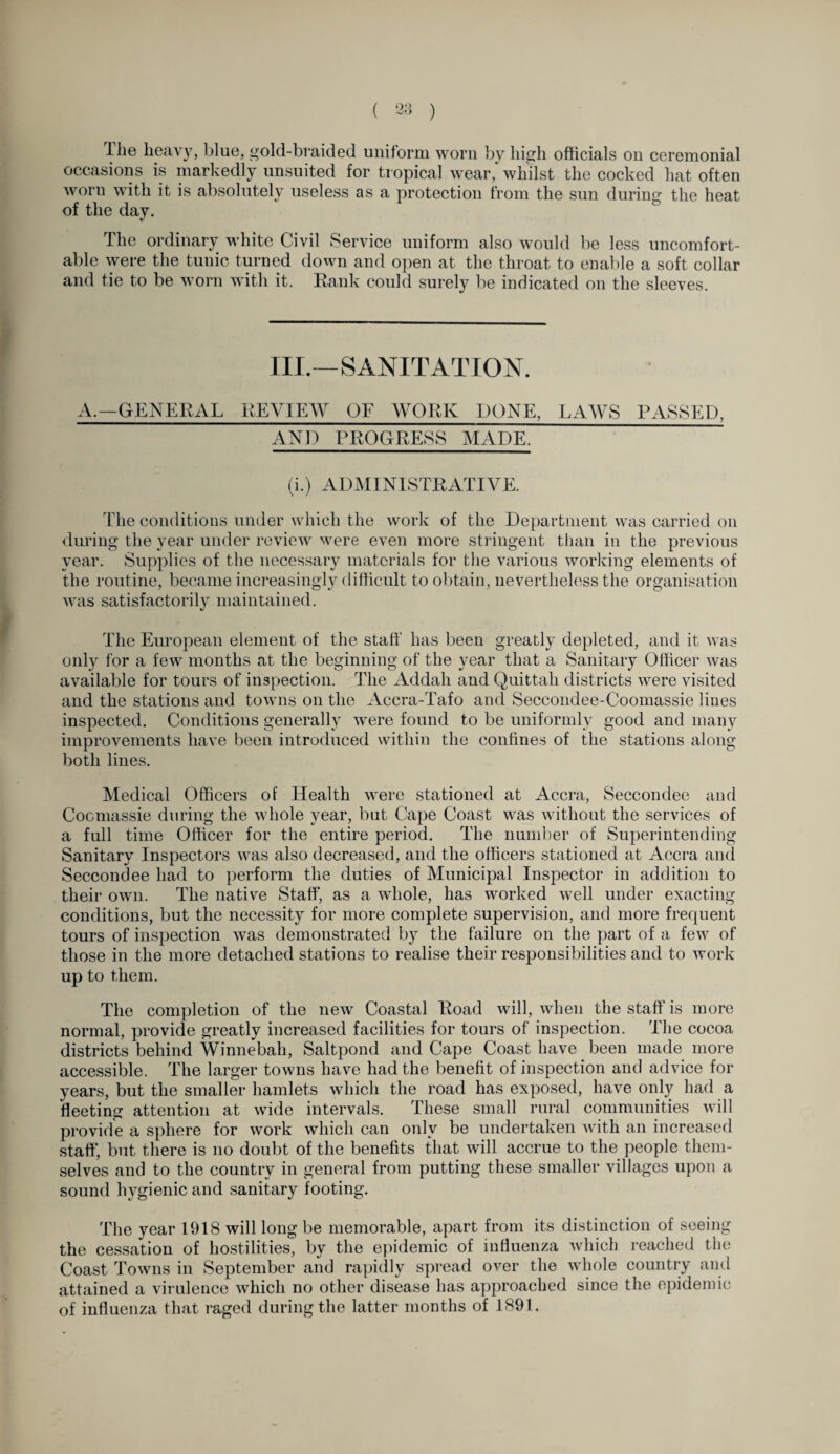 ihe heavy, blue, gold-braided uniform worn by high officials on ceremonial occasions is markedly unsuited for tropical wear, whilst the cocked hat often y ess as a protection from the sun during the heat of the day. The ordinary white Civil Service uniform also would be less uncomfort¬ able were the tunic turned down and open at the throat to enable a soft collar and tie to be worn with it. Rank could surely be indicated on the sleeves. III.—SANITATION. A.—GENERAL REVIEW OF WORK DONE, LAWS PASSED, AND PROGRESS MADE, (i.) ADMINISTRATIVE. The conditions under which the work of the Department was carried on during the year under review were even more stringent than in the previous year. Supplies of the necessary materials for the various working elements of the routine, became increasingly difficult to obtain, nevertheless the organisation was satisfactorily maintained. The European element of the staff has been greatly depleted, and it was only for a few months at the beginning of the year that a Sanitary Officer was available for tours of inspection. The Addah and Quittah districts were visited and the stations and towns on the Accra-Tafo and Seccondee-Coomassie lines inspected. Conditions generally were found to be uniformly good and many improvements have been introduced within the confines of the stations along both lines. Medical Officers of Health were stationed at Accra, Seccondee and Cocmassie during the whole year, but Cape Coast was without the services of a full time Officer for the entire period. The number of Superintending Sanitary Inspectors was also decreased, and the officers stationed at Accra and Seccondee had to perform the duties of Municipal Inspector in addition to their own. The native Staff, as a whole, has worked well under exacting conditions, but the necessity for more complete supervision, and more frequent tours of inspection was demonstrated by the failure on the part of a few of those in the more detached stations to realise their responsibilities and to work up to them. The completion of the new Coastal Road will, when the staff is more normal, provide greatly increased facilities for tours of inspection. The cocoa districts behind Winnebah, Saltpond and Cape Coast have been made more accessible. The larger towns have had the benefit of inspection and advice for years, but the smaller hamlets which the road has exposed, have only had a fleeting attention at wide intervals. These small rural communities will provide a sphere for work which can only be undertaken with an increased staff*, but there is no doubt of the benefits that will accrue to the people them¬ selves and to the country in general from putting these smaller villages upon a sound hygienic and sanitary footing. The year 1918 will long be memorable, apart from its distinction of seeing the cessation of hostilities, by the epidemic of influenza which reached the Coast Towns in September and rapidly spread over the whole country and attained a virulence which no other disease has approached since the epidemic of influenza that raged during the latter months of 1891.