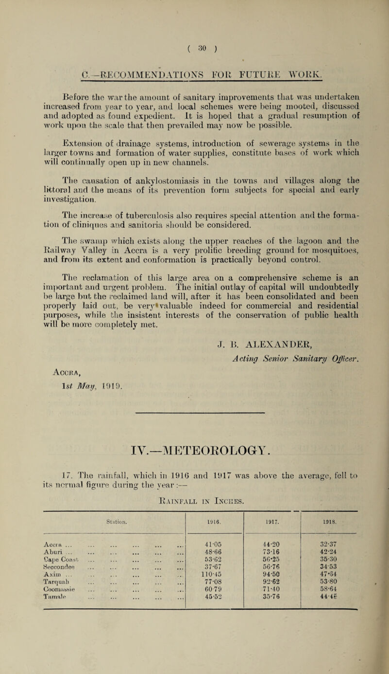 C— RECOMMENDATIONS FOR FUTURE WORK. Before the war the amount of sanitary improvements that was undertaken increased from year to year, and local schemes were being mooted, discussed and adopted as found expedient. It is hoped that a gradual resumption of work upon the scale that then prevailed may now be possible. Extension of drainage systems, introduction of sewerage systems in the larger towns and formation of water supplies, constitute bases of work which will continually open up in new channels. The causation of ankylostomiasis in the towns and villages along the littoral and the means of its prevention form subjects for special and early investigation. The increase of tuberculosis also requires special attention and the forma¬ tion of cliniques and sanitoria should be considered. The swamp which exists along the upper reaches of the lagoon and the Railway Valley in Accra is a very prolific breeding ground for mosquitoes, and from its extent and conformation is practically beyond control. The reclamation of this large area on a comprehensive scheme is ail important and urgent problem. The initial outlay of capital will undoubtedly be large but the reclaimed land will, after it has been consolidated and been properly laid out, be very*valuable indeed for commercial and residential purposes, while the insistent interests of the conservation of public health will be more completely met. Accra, 1st May„ 1919. J. B. ALEXANDER, Acting Senior Sanitary Officer. IV.—METEOROLOGY. 17. The rainfall, which in 1916 and 1917 was above the average, fell to its normal figure during the year :— Rainfall in Inches. Station. 1916. 1917. 1918. Accra ... 41-05 44-20 32-37 Aburi ... 48-66 73-16 42-24 Cape Coast 53-62 56-25 35-30 iSeccondee 37-67 56-76 3453 Axirn ... 110-45 94-50 47*54 Tarquah ... 77-08 92-62 53-80 Coomassie 6079 71-40 58-64 Tamale ... 45-52 35-76 4 4-4c