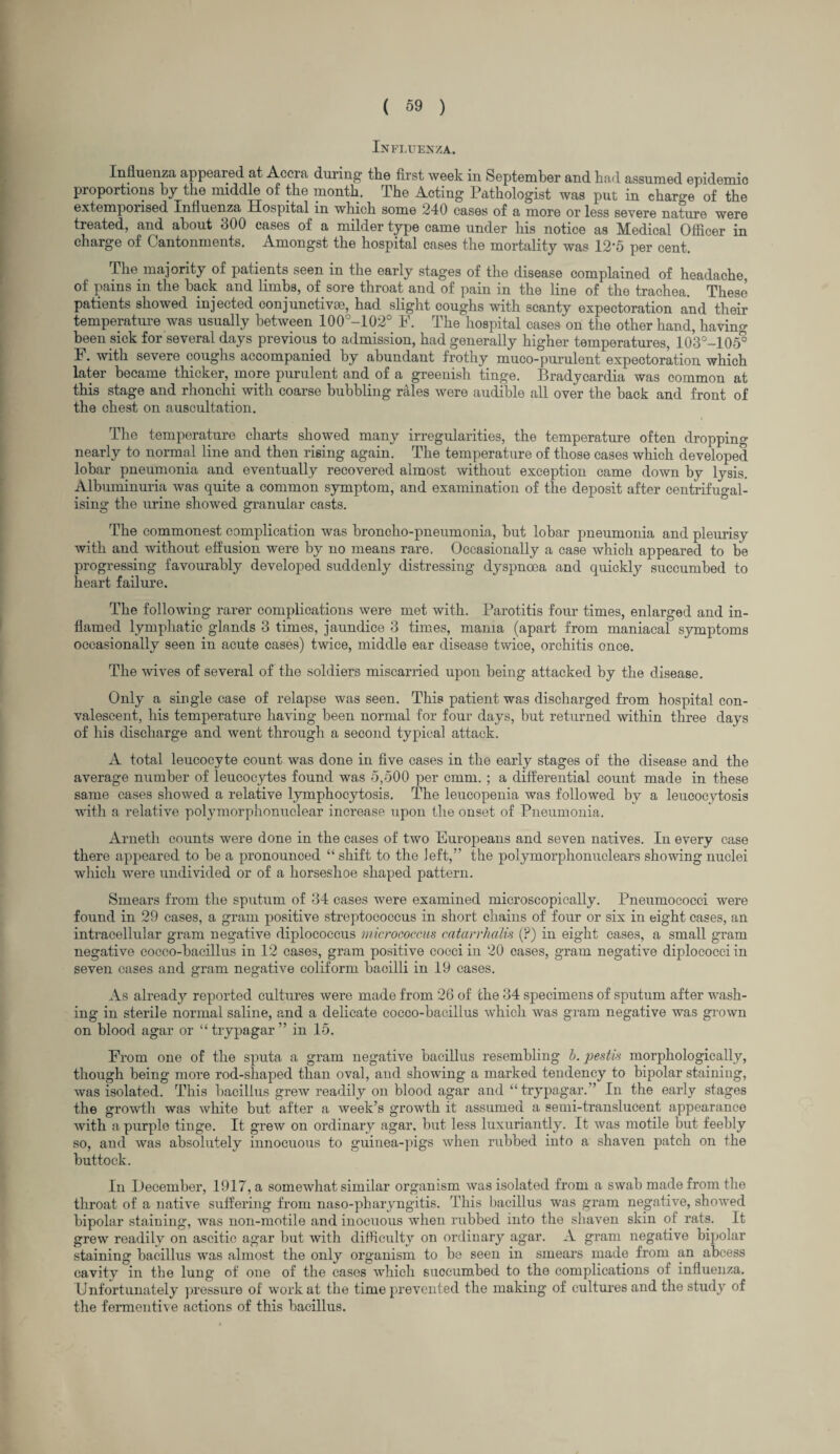 Influenza. Influenza appeared at Accia during the first week in September and had assumed epidemic proportions by the middle of the month. The Acting Pathologist was put in charge of the extemporised Influenza Hospital in which some 240 cases of a more or less severe nature were treated, and about 300 cases of a milder type came under his notice as Medical Officer in charge of Cantonments. Amongst the hospital cases the mortality was 12‘5 per cent. The majority of patients seen in the early stages of the disease complained of headache, of pains in the back and limbs, of sore throat and of pain in the line of the trachea. These patients showed injected conjunctive, had slight coughs with scanty expectoration and their temperature was usually between 100°-102° F. The hospital cases on the other hand, having- been sick for several days previous to admission, had generally higher temperatures, 103°-105° F. with severe coughs accompanied by abundant frothy muco-purulent expectoration which later became thicker, more purulent and of a greenish tinge. Bradycardia was common at this stage and rhonchi with coarse bubbling rales were audible all over the hack and front of the chest on auscultation. The temperature charts showed many irregularities, the temperature often dropping nearly to normal line and then rising again. The temperature of those cases which developed lobar pneumonia and eventually recovered almost without exception came down by lysis. Albuminuria was quite a common symptom, and examination of the deposit after centrifugal- ising the urine showed granular casts. The commonest complication was broncho-pneumonia, hut lobar pneumonia and pleurisy with and without effusion were by no means rare. Occasionally a case which appeared to be progressing favourably developed suddenly distressing dyspnoea and quickly succumbed to heart failure. The following rarer complications were met with. Parotitis four times, enlarged and in¬ flamed lymphatic glands 3 times, jaundice 3 times, mania (apart from maniacal symptoms occasionally seen in acute cases) twice, middle ear disease twice, orchitis once. The wives of several of the soldiers miscarried upon being attacked by the disease. Only a single case of relapse was seen. This patient was discharged from hospital con¬ valescent, his temperature having been normal for four days, but returned within three days of his discharge and went through a second typical attack. A total leucocyte count was done in five cases in the early stages of the disease and the average number of leucocytes found was 5,500 per cmm. ; a differential count made in these same cases showed a relative lymphocytosis. The leucopenia was followed by a leucocytosis with a relative polymorphonuclear increase upon the onset of Pneumonia. Arneth counts were done in the cases of two Europeans and seven natives. In every case there appeared to be a pronounced “ shift to the left,” the polymorphonuclears showing nuclei which were undivided or of a horseshoe shaped pattern. Smears from the sputum of 34 cases were examined microscopically. Pneumococci were found in 29 cases, a gram positive streptococcus in short chains of four or six in eight cases, an intracellular gram negative diplococcus micrococcus catarrhalis (?) in eight cases, a small gram negative cocco-bacillus in 12 cases, gram positive cocci in 20 cases, gram negative diplococciin seven cases and gram negative coliform bacilli in 19 cases. As already reported cultures were made from 26 of the 34 specimens of sputum after wash¬ ing in sterile normal saline, and a delicate cocco-bacillus which was gram negative was grown on blood agar or “ trypagar ” in 15. From one of the sputa a gram negative bacillus resembling b. pestis morphologically, though being more rod-shaped than oval, and showing a marked tendency to bipolar staining, was isolated. This bacillus grew readily on blood agar and “trypagar.” In the early stages the growth was white but after a week’s growth it assumed a semi-translucent appearance with a purple tinge. It grew on ordinary agar, hut less luxuriantly. It was motile but feebly so, and was absolutely innocuous to guinea-pigs when rubbed into a shaven patch on the buttock. In Uecember, 1917, a somewhat similar organism was isolated from a swab made from the throat of a native suffering from naso-pharyngitis. This bacillus was gram negative, showed bipolar staining, was non-motile and inocuous when rubbed into the shaven skin of rats. It grew readily on ascitic agar hut with difficulty on ordinary agar. A gram negative bipolar staining bacillus was almost the only organism to be seen in smears made from an abcess cavity in the lung of one of the cases which suocumbecl to the complications of influenza. Unfortunately pressure of work at the time prevented the making of cultures and the study of the fermeutive actions of this bacillus.