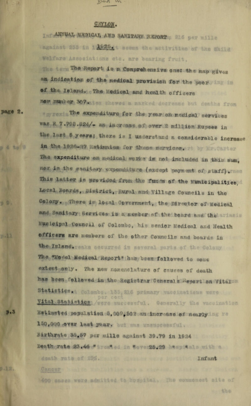 pag* 2. CiflOOM. I! ' AJWMAX UXMCAh All.9 SANITARY BiiPORT ' G ■ The Report in m Comprehensive on*; the map Kiv^« ** *mi*e**l<M» oi the medical pro vie ion for the poor oi the Island. The Medical find health officers new nailer 50V# « .!•.,■■*£. <* ■ Th# <*xpeiidx VHHn on P'dlosl a.rvic** rae 8 7.'/:;«.B24/- «r< iuorc»»c of over 2 million Kupc#. i„ ft 6 (<HI| tb«*« i» 1 undarstand a considerable inerwee in the 19 #*'•>«•* •$? hoti&uw. cm for theet* is oo* vie or* ifK, expenditure on -Uoai v- ri a ir no < included in thi: swr-, n0£ ir expenditure {axe apt mgneant of staff) » 13Ue latter in pro MIAMI frwa 4fc*» fund* of th* f’unielpaiities, hocj?l hoards, DAetriet, aural «nd Village Coupon* in the tOi ory, iiia.**e ie 1 oc■ '• 1 Gevx rrarsit, the BArnot$r of M*&ieul S»nita*ar SexyAe** 1* a member of th#'board and the Wuoieipni Council of Colombo, his senior Medical and Health oi fir ere are memberts of the other Councils and boards in th*? Inland* The model Medical Report* hm been followed to »*m« extent only* the now nomenclature of eatieee of death hat? beers: followed in the Keg let far Generals Report on Vital Statistics • fc . ,« - ». per cent W&L atatjwticn /were successful. Generally , vaccinat 1 on :■',■»u.i Is?ted poTJul *,tion i», ,0' *&02 --n iner nee of Hourly 110,OuO -over last y&ax*. birthrate per faille againnt 39.79 in 1984 Death rate 85*46 H 4 * 2ft#29  * Infant