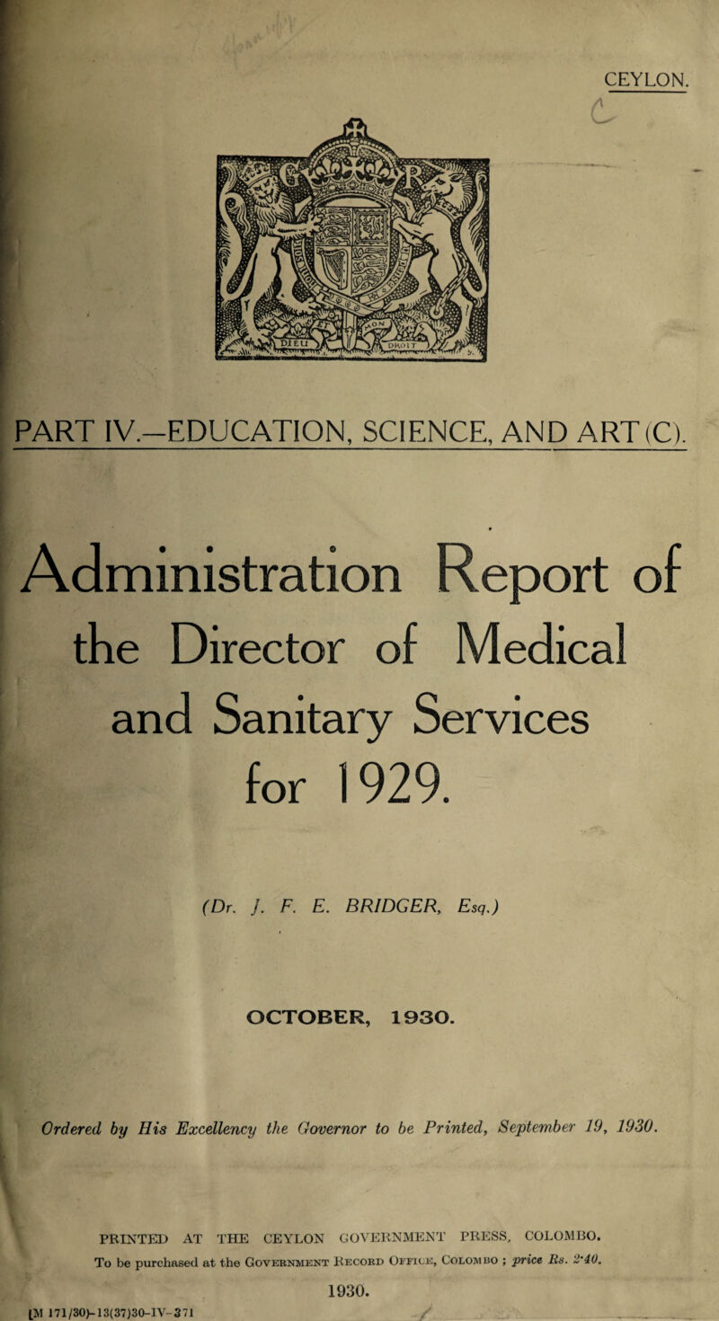 CEYLON. PART IV.-EDUCATION, SCIENCE, AND ART(C). Administration Report of the Director of Medical and Sanitary Services for 1929. (Dr, J. F. E. BRIDGER, Esq,) OCTOBER, 1930. Ordered by His Excellency the Governor to be Printed, September 19, 1930, PRINTED AT THE CEYLON GOVERNMENT PRESS, COLOMBO. To be purchased at the Government Record Office, Colombo ; price Rs. 2‘40, 1930. [M 171/30)-13(37)30-lV-371 /