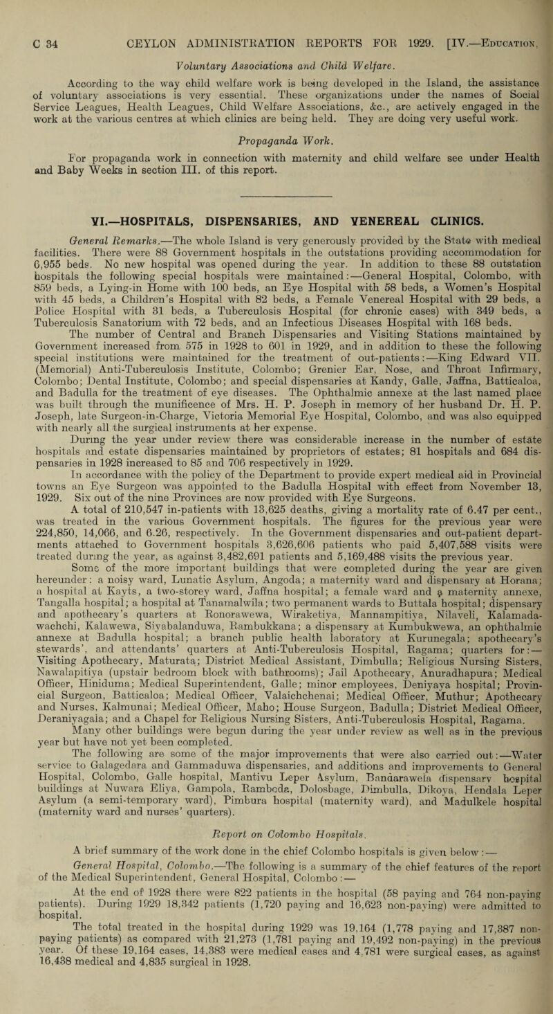 Volu7itary Associations and Child Welfare. According to the way child welfare work is being developed in the Island, the assistance of voluntary associations is very essential. These organizations under the names of Social Service Leagues, Health Leagues, Child Welfare Associations, &c., are actively engaged in the work at the various centres at which clinics are being held. They are doing very useful work. Propaganda Work. For propaganda work in connection with maternity and child welfare see under Health and Baby Weeks in section III. of this report. YI.—HOSPITALS, DISPENSARIES, AND VENEREAL CLINICS. General Remarks.—The whole Island is very generously provided by the State with medical facilities. There were 88 Government hospitals in the outstations providing accommodation for 6,955 beds. No new hospital was opened during the year. In addition to these 88 outstation hospitals the following special hospitals were maintained:—General Hospital, Colombo, with 859 beds, a Lying-in Home with 100 beds, an Eye Hospital with 58 beds, a Women’s Hospital with 45 beds, a Children’s Hospital with 82 beds, a Female Venereal Hospital with 29 beds, a Police Hospital with 31 beds, a Tuberculosis Hospital (for chronic cases) with 349 beds, a Tuberculosis Sanatorium with 72 beds, and an Infectious Diseases Hospital with 168 beds. The number of Central and Branch Dispensaries and Visiting Stations maintained by Government increased from 575 in 1928 to 601 in 1929, and in addition to these the following special institutions were maintained for the treatment of out-patients:—King Edward VII. (Memorial) Anti-Tuberculosis Institute, Colombo; Grenier Ear, Nose, and Throat Infirmary, Colombo; Dental Institute, Colombo; and special dispensaries at Kandy, Galle, Jaffna, Batticaloa, and Badulla for the treatment of eye diseases. The Ophthalmic annexe at the last named place was built through the munificence of Mrs. H. P. Joseph in memory of her husband Dr. H. P. Joseph, late Surgeon-in-Charge, Victoria Memorial Eye Hospital, Colombo, and was also equipped with nearly all the surgical instruments at her expense. During the year under review there was considerable increase in the number of estate hospitals and estate dispensaries maintained by proprietors of estates; 81 hospitals and 684 dis¬ pensaries in 1928 increased to 85 and 706 respectively in 1929. In accordance with the policy of the Department to provide expert medical aid in Provincial towns an Eye Surgeon was appointed to the Badulla Hospital with effect from November 13, 1929. Six out of the nine Provinces are now provided with Eye Surgeons. A total of 210,547 in-patients with 13,625 deaths, giving a mortality rate of 6.47 per cent., was treated in the various Government hospitals. The figures for the previous year were 224,850, 14,066, and 6.26, respectively. In the Government dispensaries and out-patient depart¬ ments attached to Government hospitals 3,626,606 patients who paid 5,407,588 visits were treated during the year, as against 3,482,691 patients and 5,169,488 visits the previous year. Some of the more important buildings that were completed during the year are given hereunder: a noisy ward, Lunatic Asylum, Angoda; a maternity ward and dispensary at Horana; a hospital at Kayts, a two-storey ward, Jaffna hospital; a female ward and maternity annexe, Tangalla hospital; a hospital at Tanamalwila; two permanent wards to Buttala hospital; dispensary and apothecary’s quarters at Eonorawewa, Wiraketiya, Mannampitiya, Nilaveli, Kalamada- wachchi, Kalawewa, Siyabalanduwa, Eambukkana; a dispensary at Kumbukwewa, an ophthalmic annexe at Badulla hospital; a branch public health laboratory at Kurunegala; apothecary’s stewards’, and attendants’ quarters at Anti-Tuberculosis Hospital, Eagama; quarters for: — Visiting Apothecary, Maturata; District Medical Assistant, Dimbulla; Eeligious Nursing Sisters, Nawalapitiya (upstair bedroom block with bathrooms); Jail Apothecary, Anuradhapura; Medical Officer, Hiniduma; Medical Superintendent, Galle; minor employees, Deniyaya hospital; Provin¬ cial Surgeon, Batticaloa; Medical Officer, Valaichchenai; Medical Officer, Muthur; Apothecary and Nurses. Kalmunai; Medical Officer, Maho; House Surgeon, Badulla; District Medical Officer, Deraniyagala; and a Chapel for Eeligious Nursing Sisters, Anti-Tuberculosis Hospital, Eagama. Many other buildings were begun during the year under review as well as in the previous year but have not yet been completed. The following are some of the major improvements that were also carried out:—^Whiter service to Galagedara and Gammaduwa dispensaries, and additions and improvements to General Hospital, Colombo, Galle hospital, Mantivu Leper Asylum, Bandaraweia chspensarv hospital buildings at Nuwara Eliya, Gampola, Eamboda, Dolosbage, Dimbulla, Dikoya, Hendala Leper Asylum (a semi-temporary ward), Pimbura hospital (maternity ward), and Madulkele hospital (maternity ward and nurses’ quarters). Report on Colombo Hospitals. A brief summary of the work done in the chief Colombo hospitals is given below: — General Hospital, Colombo.—The following is a summary of the chief features of the report of the Medical Superintendent, General Hospital, Colombo : — At the end of 1928 there were 822 patients in the hospital (58 paying and 764 non-paying patients). During 1929 18,342 patients (1,720 paying and 16,623 non-paying) were admitted to hospital. The total treated in the hospital during 1929 was 19,164 (1,778 paying and 17,387 non- paying patients) as compared with 21,273 (1,781 paying and 19,492 non-paying) in the previous year. Of these 19,164 cases, 14,383 were medical cases and 4,781 were surgical cases, as against 16,438 medical and 4,835 surgical in 1928.