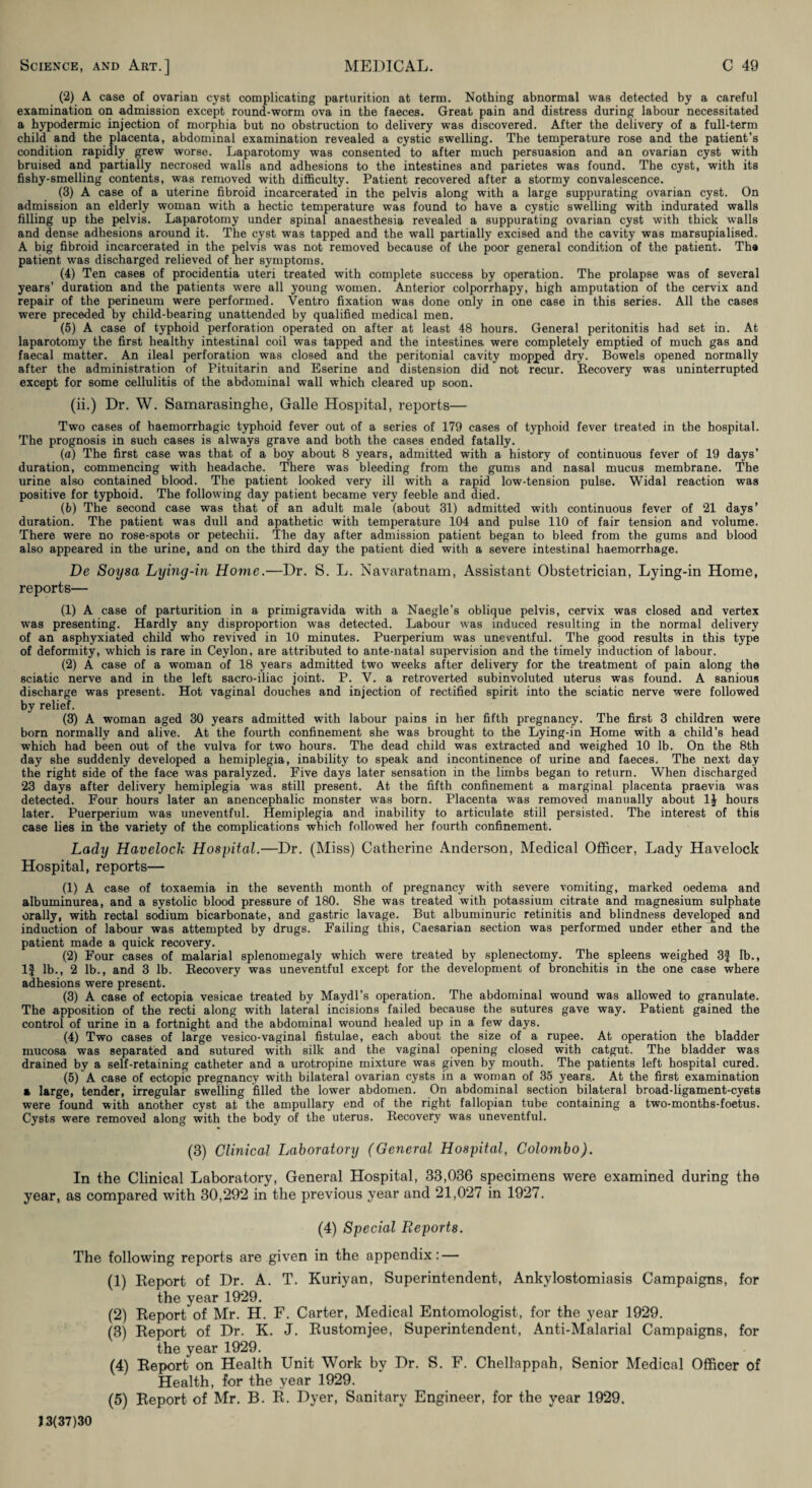 (2) A case of ovarian cyst complicating parturition at term. Nothing abnormal was detected by a careful examination on admission except round-worm ova in the faeces. Great pain and distress during labour necessitated a hypodermic injection of morphia but no obstruction to delivery was discovered. After the delivery of a full-term child and the placenta, abdominal examination revealed a cystic swelling. The temperature rose and the patient’s condition rapidly grew worse. Laparotomy was consented to after much persuasion and an ovarian cyst with bruised and partially necrosed walls and adhesions to the intestines and parietes was found. The cyst, with its fishy-smelling contents, was removed with difi&culty. Patient recovered after a stormy convalescence. (3) A case of a uterine fibroid incarcerated in the pelvis along with a large suppurating ovarian cyst. On admission an elderly woman with a hectic temperature was found to have a cystic swelling with indurated walls filling up the pelvis. Laparotomy under spinal anaesthesia revealed a suppurating ovarian cyst with thick walls and dense adhesions around it. The cyst was tapped and the wall partially excised and the cavity was marsupialised. A big fibroid incarcerated in the pelvis was not removed because of the poor general condition of the patient. Tha patient was discharged relieved of her symptoms. (4) Ten cases of procidentia uteri treated with complete success by operation. The prolapse was of several years’ duration and the patients were all young women. Anterior colporrhapy, high amputation of the cervix and repair of the perineum were performed. Ventro fixation was done only in one case in this series. All the cases were preceded by child-bearing unattended by qualified medical men. (5) A case of typhoid perforation operated on after at least 48 hours. General peritonitis had set in. At laparotomy the first healthy intestinal coil was tapped and the intestinea were completely emptied of much gas and faecal matter. An ileal perforation was closed and the peritonial cavity mopped dry. Bowels opened normally after the administration of Pituitarin and Eserine and distension did not recur. Eecovery was uninterrupted except for some cellulitis of the abdominal wall which cleared up soon. (ii.) Dr. W. Samarasinghe, Galle Hospital, reports— Two cases of haemorrhagic typhoid fever out of a series of 179 cases of typhoid fever treated in the hospital. The prognosis in such cases is always grave and both the cases ended fatally. (a) The first case was that of a boy about 8 years, admitted with a history of continuous fever of 19 days’ duration, commencing with headache. There was bleeding from the gums and nasal mucus membrane. The urine also contained blood. The patient looked very ill with a rapid low-tension pulse. Widal reaction was positive for typhoid. The following day patient became very feeble and died. (6) The second case was that of an adult male (about 31) admitted with continuous fever of 21 days’ duration. The patient was dull and apathetic with temperature 104 and pulse 110 of fair tension and volume. There were no rose-spots or petechii. The day after admission patient began to bleed from the gums and blood also appeared in the urine, and on the third day the patient died with a severe intestinal haemorrhage. De Soysa Lying-in Home.—Dr. S. L. Navaratnam, Assistant Obstetrician, Lying-in Home, reports— (1) A case of parturition in a primigravida with a Naegle’s oblique pelvis, cervix was closed and vertex was presenting. Hardly any disproportion was detected. Labour was induced resulting in the normal delivery of an asphyxiated child who revived in 10 minutes. Puerperium was uneventful. The good results in this type of deformity, which is rare in Ceylon, are attributed to ante-natal supervision and the timely induction of labour. (2) A case of a woman of 18 years admitted two weeks after delivery for the treatment of pain along the sciatic nerve and in the left sacro-iliac joint. P. V. a retroverted subinvoluted uterus was found. A sanious discharge was present. Hot vaginal douches and injection of rectified spirit into the sciatic nerve were followed by relief. (3) A woman aged 30 years admitted with labour pains in her fifth pregnancy. The first 3 children were born normally and alive. At the fourth confinement she was brought to the Lying-in Home with a child’s head which had been out of the vulva for two hours. The dead child was extracted and weighed 10 lb. On the 8th day she suddenly developed a hemiplegia, inability to speak and incontinence of urine and faeces. The next day the right side of the face was paralyzed. Five days later sensation in the limbs began to return. When discharged 23 days after delivery hemiplegia was still present. At the fifth confinement a marginal placenta praevia was detected. Four hours later an anencephalic monster was born. Placenta was removed manually about IJ hours later. Puerperium was uneventful. Hemiplegia and inability to articulate still persisted. The interest of this case lies in the variety of the complications which followed her fourth confinement. Lady Havelock Hospital.—Dr. (Miss) Catherine Anderson, Medical Officer, Lady Havelock Hospital, reports— (1) A case of toxaemia in the seventh month of pregnancy with severe vomiting, marked oedema and alhuminurea, and a systolic blood pressure of 180. She was treated with potassium citrate and magnesium sulphate orally, with rectal sodium bicarbonate, and gastric lavage. But albuminuric retinitis and blindness developed and induction of labour was attempted by drugs. Failing this, Caesarian section was performed under ether and the patient made a quick recovery. (2) Four cases of malarial splenomegaly which were treated by splenectomy. The spleens weighed 3f lb., 1} lb., 2 lb., and 3 lb. Eecovery was uneventful except for the development of bronchitis in the one case where adhesions were present. (3) A case of ectopia vesicae treated by Maydl’s operation. The abdominal wound was allowed to granulate. The apposition of the recti along with lateral incisions failed because the sutures gave way. Patient gained the control of urine in a fortnight and the abdominal wound healed up in a few days. (4) Two cases of large vesico-vaginal fistulae, each about the size of a rupee. At operation the bladder mucosa was separated and sutured with silk and the vaginal opening closed with catgut. The bladder was drained by a self-retaining catheter and a urotropine mixture was given by mouth. The patients left hospital cured. (5) A case of ectopic pregnancy with bilateral ovarian cysts in a woman of 35 years.. At the first examination a large, tender, irregular swelling filled the lower abdomen. On abdominal section bilateral broad-ligament-cyets were found with another cyst at the ampullary end of the right fallopian tube containing a two-months-foetus. Cysts were removed along with the body of the uterus. Eecovery was uneventful. (3) Clinical Laboratory (General Hospital, Colombo). In the Clinical Laboratory, General Hospital, 33,036 specimens were examined during the year, as compared with 30,292 in the previous year and 21,027 in 1927. (4) Special Reports. The following reports are given in the appendix: — (1) Keport of Dr. A. T. Kuriyan, Superintendent, Ankylostomiasis Campaigns, for the year 1929. (2) Eeport of Mr. H. F. Carter, Medical Entomologist, for the year 1929. (3) Eeport of Dr. K. J. Eustomjee, Superintendent, Anti-Malarial Campaigns, for the year 1929. (4) Eeport on Health Unit Work by Dr. S. F. Chellappah, Senior Medical Officer of Health, for the year 1929. (5) Eeport of Mr, B. E. Dyer, Sanitary Engineer, for the year 1929, 13(37)30