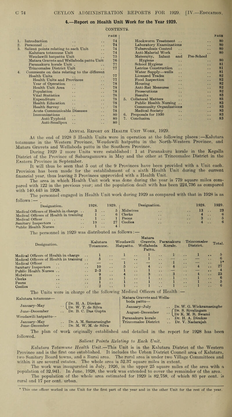 4.—Report on Health Unit Work for the Year 1929. fcONTBNTS. 1. 2. 3. PAGE PAGE Introduction 74 Hookworm Treatment .. 80 Personnel .. 74 Laboratory Examinations 80 Salient points relating to each Unit 74 Tuberculosis Control 80 Kalutara totamune Unit 74 Anti-Malarial Work 80 Weudawili hatpattu Unit 75 Maternity, Infant and Pre-School Matara Gravets and Wellaboda pattu Unit 76 Hygiene 80 Paranakuru korale Unit . 77 School Hygiene 81 Trincomalee District Unit 77 Latrine Construction 81 Comments on data relating to the different Water Supply—wells 81 Health Units 77 Licensed Trades 82 Health Units and Provinces 77 Food Inspection 82 Year of Operation 78 Housing 82 Health Unit Area 78 Anti-Rat Measures 82 Population 78 Prosecutions 82 Vital Statistics 78 Results 83 Expenditure 78 5. Collateral Matters 83 Health Education 78 Public Health Nursing .. 83 Health Survey 78 Community Organizations 83 Acute Communicable Diseases 78 Medical Society 83 Immunizations 80 6. Proposals for 1930 83 Anti-Typhoid 80 7. Conclusion 83 Anti-Smallpox 80 Annual Eeport on Health Unit Work, 1929. At the end of 1928 3 Health Units were in operation at the following places:—Kalutara totamune in the Western Province, Weudawili hatputtu in the North-Western Province, and Matara Gravets and Wellaboda pattu in the Southern Province. During 1929 2 more Units were established: 1 at Paranakuru korale in the Kegalla District of the Province of Sabaragamuwa in May and the other at Trincomalee District in the Eastern Province in September. It will thus be seen that 5 out of the 9 Provinces have been provided with a Unit each. Provision has been made for the establishment of a sixth Health Unit during the current financial year, thus leaving 3 Provinces unprovided with a Health Unit. The area in which Health Unit work was done during the year is 779 square miles com¬ pared with 122 in the previous year; and the population dealt with has been 224,736 as compared with 140,443 in 1928. The personnel engaged in Health Unit work during 1929 as compared with that in 1928 is as follows: — Designation. Medical Officers of Health in charge Medical Officers of Health in training Medical Officer .Sanitary Inspectors . Public Health Nurses Designation. Medical Officers of Health in charge Medical Officers of Health in training Medical Officer Sanitary Inspectors Public Health Nurses Midwives Clerks Peons Coolies The Units were in charge of the following Medical Officers of Health: — 1928. 1929. Designation. 1928. 1929. 3 . . 5 Midwives 13 .. 23 1 . . 6 Clerks , , 4 .. 6 1 . . 1 Peons 3 .. 5 19 . . 1 . . s distributed 27 4 as f Coolies ollows: - Matara $ 4 . . 6 Kalutara Weudawili Gravets, Paranakuru Trincomalee Total. Totamune. Hatpattu. Wellaboda Pattu. Korale. District. 1 1 1 1 1 5 5 — , 1 .. —. . . — 6 _ 1 — 1 . . — 1* ! 10 5 4 4 4 27 . . 2-3 1 1 .. — — 4 9 4 3 3 4 23 2 1 1 1 1 6 1 1 1 1 1 5 o • • ^ • 1 1 1 1 6 I'Dr. H. A. Direkze f^Dr. W. T. de Silva Dr. B. C. Das Gupta Dr. A. M. Samarasinghe Dr. M. W. M. de Silva Matara Gravets and Wella¬ boda pattu— January-July August-December Paranakuru korale Trincomalee District [ Dr. W. G. Wickramasinghe Dr. S. Sivalingam Dr K. M. R. Swami Dr. H. A. Direkze Dr. V. Nadarajah Kalutara totamune— January-May J une-December VV'eudawili hatpattu— January-May June-December The plan of work originally established and detailed in the report for 1928 has been followed. Salient Points Relating to Each Unit. Kalutara Totamune Health Unit.—This Unit is in the Kalutara District of the Western Province and is the first one established. It includes the Urban District Council area of Kalutara, two Sanitary Board towns, and a Eurai area. The rural area is under two Village Committees and within it are several estates. The whole area is 52.37 square miles in extent. The work was inaugurated in July, 1926, in the upper 25 square miles of the area with a population of 32,941. In June, 1928, the work was extended to cover the remainder of the area. The population of the whole area estimated for 1929 is 82,758, of which 83 per cent, is rural and 17 per cent, urban. * This one officer worked in one Unit for the first part of the year and in the other Unit for the rest of the year.