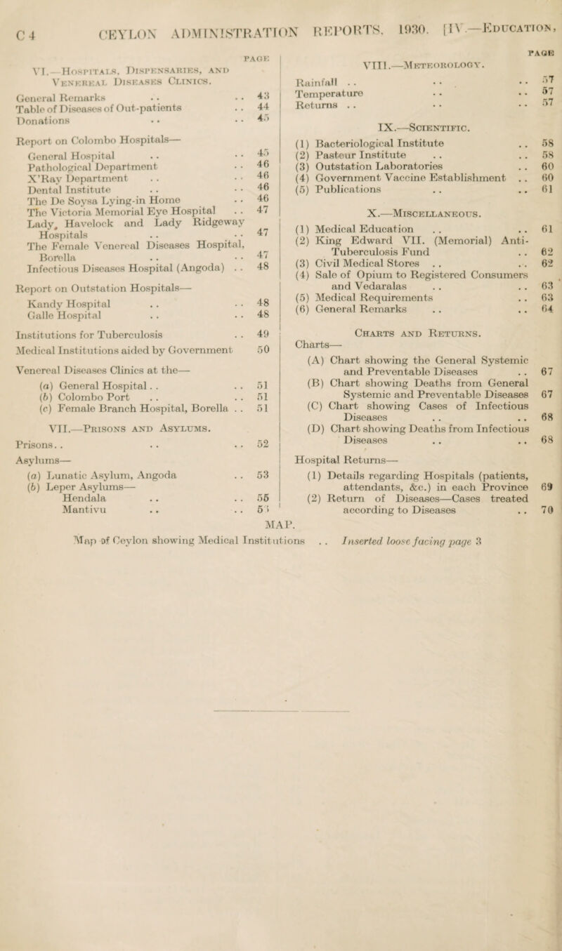 PAOIO VI.- HosriTAi.fi, Dispensaries, and Venereal Diseases Clinics. General Remarks . . . . 4.‘I Table of Diseases of Out-patients . . 44- Donations . • . . 4.) Report on Colombo Hospitals— General Hospital Pathological Department X’Rav Department Dental Institute The De Soysa Lying-in Home The Victoria Memorial Eye Hospital Lady# Havelock and Lady Ridgeway Hospitals .. The Female Venereal Diseases Hospital, Borella Infectious Diseases Hospital (Angoda) . . 4.> 46 46 46 46 47 47 47 48 Report on Outstation Hospitals— Kandy Hospital . . 48 Galle Hospital . . . . 48 VTI1.-M KTEOROLOGY. PAGE Rainfall . • Temperature Returns . . .77 57 f> 7 IX.—Scientific. (1) Bacteriological Institute .. 58 (2) Pasteur Institute . . .. 58 (3) Outstation Laboratories . . 60 (4) Government Vaccine Establishment . . 60 (5) Publications .. ..61 X.—Miscellaneous . (1) Medical Education .. ..61 (2) King Edward VII. (Memorial) Anti- Tuberculosis Fund . . 62 (3) Civil Medical Stores . . . . 62 (4) Sale of Opium to Registered Consumers and Vedaralas . . . . 63 (5) Medical Requirements . . 63 (6) General Remarks . . .. 64 Institutions for Tuberculosis . . 49 Medical Institutions aided by Government 50 Venereal Diseases Clinics at the— (a) General Hospital. . 51 (b) Colombo Port . . . . 51 (c) Female Branch Hospital, Borella .. 51 VTI.—Prisons and Asylums. Prisons. . . . . . 52 Asylums— (а) Lunatic Asylum, Angoda . . 53 (б) Leper Asylums— Hendala .. 55 Mantivu .. 5> MAP. Charts and Returns. Charts—- (A) Chart showing the General Systemic and Preventable Diseases . . 67 (B) Chart showing Deaths from General Systemic and Preventable Diseases 67 (C) Chart showing Cases of Infectious Diseases . . .. 68 (D) Chart showing Deaths from Infectious Diseases . . .. 68 Hospital Returns— (1) Details regarding Hospitals (patients, attendants, &c.) in each Province 69 (2) Return of Diseases—Cases treated according to Diseases . . 70 Map of Ceylon showing Medical Institutions . . Inserted loose facing page 3