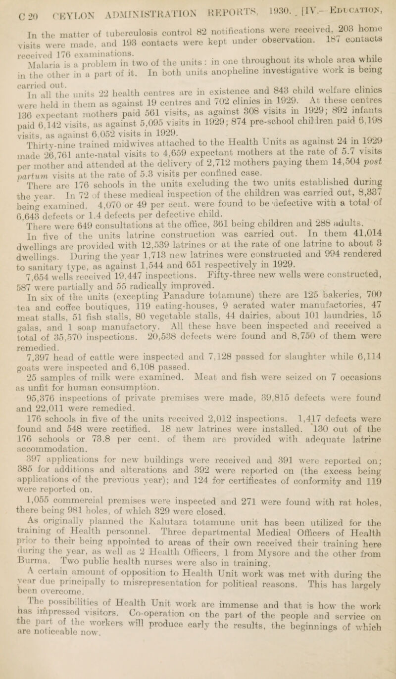 C 20 In the matter of tuberculosis control 82 notifications were received 203 home visits were made, and 193 contacts were kept under observation. 18, contacts Malaria is a problem in two of the units: in one throughout its whole area while in 'the other in a part of it. In both units anopheline investigative work is being In all the units 22 health centres are in existence and 843 child welfare clinics were held in them as against 19 centres and 702 clinics in 1929. At these centres 130 expectant mothers paid 501 visits, as against 308 visits m 19-9, 1 • - i„l'! s paid 0,142 visits, as against 5,095 visits in 1929; 874 pre-school children paid 0.198 visits, as against 6,052 visits in 1929. Thirty-nine trained midwives attached to the Health Units as against 24 in 1929 made 26 761 ante-natal visits to 4,659 expectant mothers at the rate of 5.7 visits per mother and attended at the delivery of 2,712 mothers paying them 14,504 post parturn visits at the rate of 5.3 visits per confined case. There are 176 schools in the units excluding the two units established during t,he year. In 72 of these medical inspection of the children was carried out, 8,337 being examined. 4,070 or 49 per cent, were found to be-defective with a total of 6,643 defects or 1.4 defects per defective child. There were 649 consultations at the office, 361 being children and 288 adults. In five of the units latrine construction was carried out. In them 41,014 dwellings are provided with 12,539 latrines or at the rate of one latrine to about 3 dwellings. During the year 1,713 new latrines were constructed and 994 rendered to sanitary type, as against l,o44 and 651 respectively in 1929. 7,654 wells received 19,447 inspections. Fifty-three new wells were constructed, 587 were partially and 55 radically improved. In six of the units (excepting Panadure totamune) there are 125 bakeries, 700 tea and coffee boutiques, 119 eating-houses, 9 aerated water manufactories, 47 meat stalls, 51 fish stalls, 80 vegetable stalls, 44 dairies, about 101 laundries, 15 galas, and 1 soap manufactory. All these have been inspected and received a total of 35,570 inspections. 20,538 defects were found and 8,750 of them were remedied. 7,397 head of cattle were inspected and 7,128 passed for slaughter while 6,114 goats were inspected and 6,108 passed. 25 samples of milk were examined. Meat and fish were seized on 7 occasions as unfit for human consumption. 95,376 inspections of private premises were made, 39,815 defects were found and 22,011 were remedied. 176 schools in five of the units received 2,012 inspections. 1,417 defects were found and 548 were rectified. 18 new latrines were installed. 130 out of the 176 schools or 73.8 per cent, of them are provided with adequate latrine accommodation. 391 applications for new buildings were received and 391 were reported on; 385 for additions and alterations and 392 were reported on (the excess being applications of the previous year); and 124 for certificates of conformity and 119 were reported on. 1,055 commercial premises were inspected and 271 were found with rat holes, there being 981 holes, of which 329 were closed. As originally planned the Kalutara totamune unit has been utilized for the training of Health personnel. Three departmental Medical Officers of Health prior to their being appointed to areas of their own received their training here 'luring the year, as well as 2 Health Officers, 1 from Mysore and the other from Burma. Two public health nurses were also in training. A certain amount of opposition to Health Unit work was met with during the e:U (^ue principally to misrepresentation for political reasons. This has largely been overcome. G J I ho possibilities of Health Unit work are immense and that is how the work nas impressed visitors. Co-operation on the part of the people and service on 21 not'iceablenow0 Pr°dUCe ear’y the results' the beginnings of which
