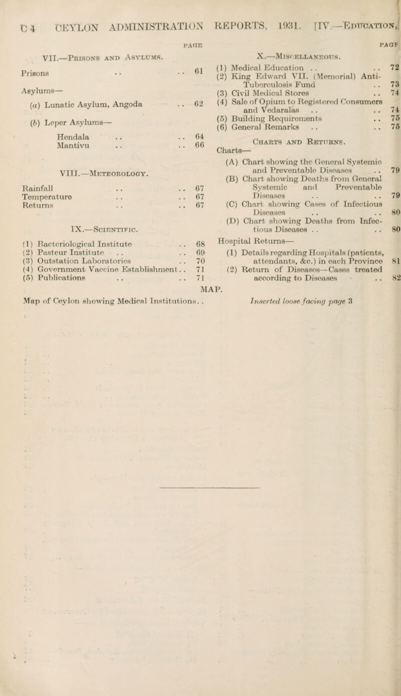 PAGE PAGP VII— Prisons and Asylums. X.—Miscellaneous. Prisons 61 (1) Medical Education .. (2) King Edward VII. (Memorial) Anti- 72 Asylums— Tuborculosis Fund 73 (3) Civil Medical Stores 74 (a) Lunatic Asylum, Angoda 62 (4) Sale of Opium to Registered Consumers and Vedaralas 74 (b) Leper Asylums— (5) Building Requirements (6) General Remarks 76 76 Hendala Mantivu 64 66 Charts and Returns. Charts— • (A) Chart showing the General Systemic VIII.—Meteorology. and Preventable Diseases 79 (B) Chart showing Deaths from General Rainfall 67 Systemic and Preventable Temperature 67 Diseases 79 Returns 67 (C) Chart showing Cases of Infectious Diseases 80 (D) Chart showing Deaths from Infec¬ IX.—Scientific. tious Diseases . . 80 (1) Bacteriological Institute 68 Hospital Returns— (2) Pasteur Institute 69 (1) Details regarding Hospitals (patients, (3) Outstation Laboratories 70 attendants, &c.) in each Province 81 (4) Government Vaccine Establishment . . 71 (2) Return of Diseasos—Cases treated (5) Publications 71 according to Diseases 82 MAP. Map of Ceylon showing Medical Institutions. . Inserted loose facing page 3