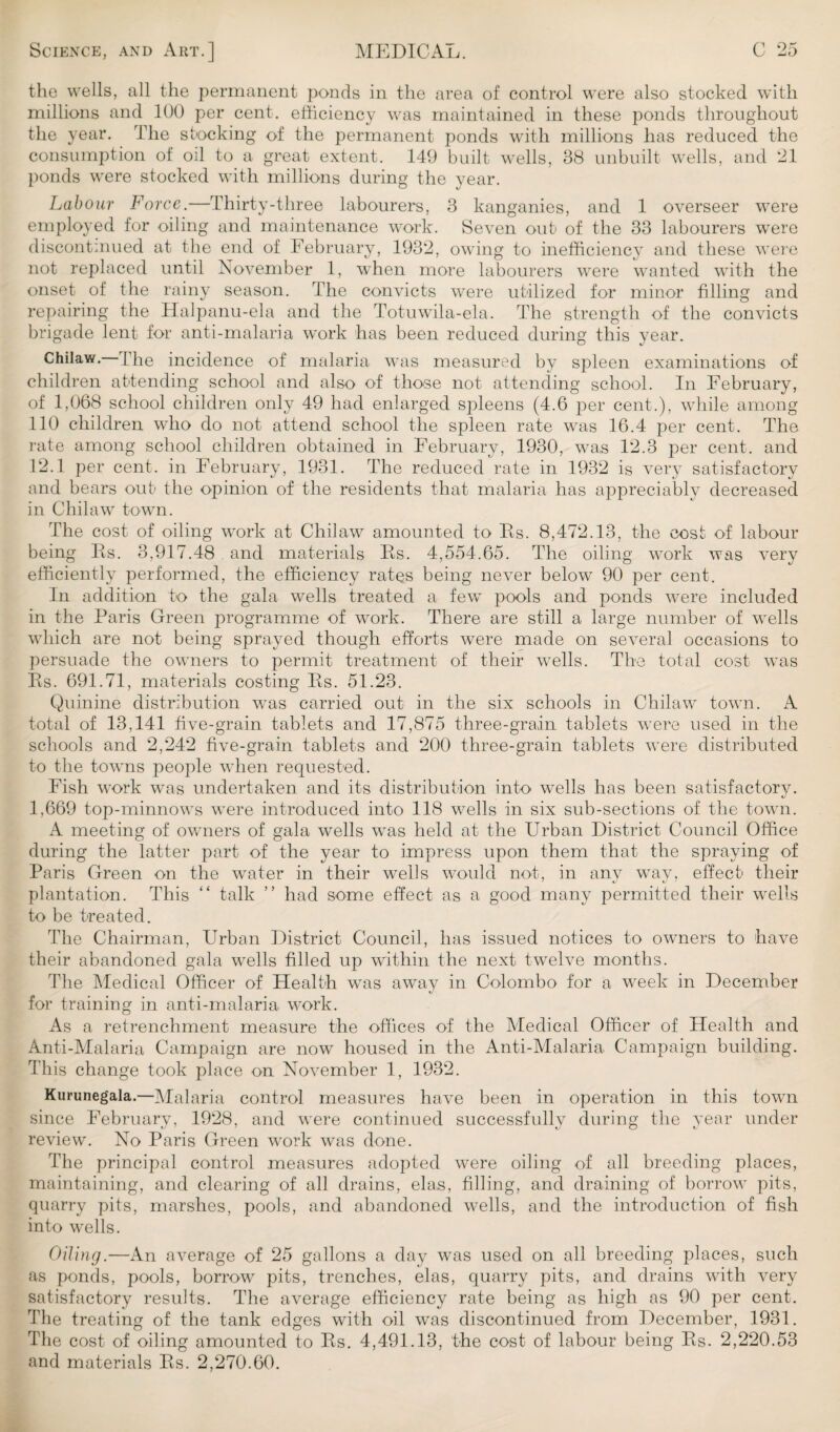 the wells, all the permanent ponds in the area of control were also stocked with millions and 100 per cent, efficiency was maintained in these ponds throughout the year. The stocking of the permanent ponds with millions has reduced the consumption of oil to a great extent. 149 built wells, 38 unbuilt wells, and 21 ponds were stocked with millions during the year. Labour Force.—Thirty-three labourers, 3 kanganies, and 1 overseer were employed for oiling and maintenance work. Seven out of the 33 labourers were discontinued at the end of February, 1932, owing to inefficiency and these were not replaced until November 1, when more labourers were wanted with the onset of the rainy season. The convicts were utilized for minor filling and repairing the Halpanu-ela and the Totuwila-ela. The strength of the convicts brigade lent for anti-malaria work has been reduced during this year. Chilaw. I be incidence of malaria was measured by spleen examinations of children attending school and also of those not attending school. In February, of 1,068 school children only 49 had enlarged spleens (4.6 per cent.), while among 110 children who do not attend school the spleen rate was 16.4 per cent. The rate among school children obtained in February, 1930, was 12.3 per cent, and 12.1 per cent, in February, 1931. The reduced rate in 1932 is very satisfactory and bears out the opinion of the residents that malaria has appreciably decreased in Chilaw town. The cost of oiling work at Chilaw amounted to Rs. 8,472.13, the cost of labour being Rs. 3,917.48 and materials Rs. 4,554.65. The oiling work was very efficiently performed, the efficiency rates being never below 90 per cent. In addition to the gala wells treated a few pools and ponds were included in the Paris Green programme of work. There are still a large number of wells which are not being sprayed though efforts were made on several occasions to persuade the owners to permit treatment of their wells. The total cost was Rs. 691.71, materials costing Rs. 51.23. Quinine distribution was carried out in the six schools in Chilaw town. A total of 13,141 five-grain tablets and 17,875 three-grain tablets were used in the schools and 2,242 five-grain tablets and 200 three-grain tablets were distributed to the towns people when requested. Fish work was undertaken and its distribution into wells has been satisfactory. 1,669 top-minnows were introduced into 118 wells in six sub-sections of the town. A meeting of owners of gala wells wTas held at the Urban District Council Office during the latter part of the year to impress upon them that the spraying of Paris Green on the wTater in their wells would not, in any way, effect their plantation. This “ talk ” had some effect as a good many permitted their wells to be treated. The Chairman, Urban District Council, has issued notices to owners to have their abandoned gala wells filled up within the next twelve months. The Medical Officer of Health was away in Colombo for a week in December for training in anti-malaria work. As a retrenchment measure the offices of the Medical Officer of Health and Anti-Malaria Campaign are now housed in the Anti-Malaria Campaign building. This change took place on November 1, 1932. Kurunegala.—Malaria control measures have been in operation in this town since February, 1928, and were continued successfully during the year under review. No Paris Green work was done. The principal control measures adopted were oiling of all breeding places, maintaining, and clearing of all drains, elas, filling, and draining of borrow pits, quarry pits, marshes, pools, and abandoned wells, and the introduction of fish into wells. Oiling.—An average of 25 gallons a day was used on all breeding places, such as ponds, pools, borrow pits, trenches, elas, quarry pits, and drains with very satisfactory results. The average efficiency rate being as high as 90 per cent. The treating of the tank edges with oil was discontinued from December, 1931. The cost of oiling amounted to Rs. 4,491.13, the cost of labour being Rs. 2,220.53 and materials Rs. 2,270.60.